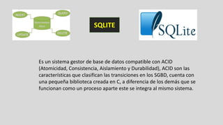 Es un sistema gestor de base de datos compatible con ACID
(Atomicidad, Consistencia, Aislamiento y Durabilidad), ACID son las
características que clasifican las transiciones en los SGBD, cuenta con
una pequeña biblioteca creada en C, a diferencia de los demás que se
funcionan como un proceso aparte este se integra al mismo sistema.
SQLITE
 