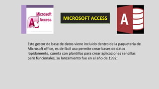 Este gestor de base de datos viene incluido dentro de la paquetería de
Microsoft office, es de fácil uso permite crear bases de datos
rápidamente, cuenta con plantillas para crear aplicaciones sencillas
pero funcionales, su lanzamiento fue en el año de 1992.
MICROSOFT ACCESS
 