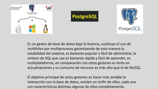 Es un gestor de base de datos bajo la licencia, sustituye el uso de
multihilos por multiprocesos garantizando de esta manera la
estabilidad del sistema, es bastante popular y fácil de administrar, la
sintaxis de SQL que usa es bastante rápida y fácil de aprender, es
multiplataforma, en comparación con otros gestores es lento en
actualizaciones y su consumo de recursos es más alto que el de MySQL.
El objetivo principal de estos gestores es hacer más amable la
interacción con la base de datos, existen un sinfín de ellos, cada uno
con características distintas algunas de ellos completamente.
PostgreSQL
 