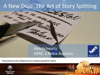 A New Dojo: The Art of Story Splitting 
Alex Schwartz 
HERE, a Nokia Business 
Presented at the Global Scrum Gathering Berlin 2014 
 