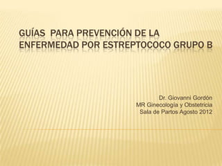 GUÍAS PARA PREVENCIÓN DE LA
ENFERMEDAD POR ESTREPTOCOCO GRUPO B
Dr. Giovanni Gordón
MR Ginecología y Obstetricia
Sala de Partos Agosto 2012
 
