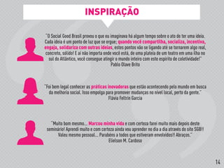 “O Social Good Brasil provou o que eu imaginava há algum tempo sobre o ato de ter uma ideia.
Cada ideia é um ponto de luz que se ergue; quando você compartilha, socializa, incentiva,
engaja, solidariza com outras ideias, estes pontos vão se ligando até se tornarem algo real,
concreto, sólido! E aí não importa onde você está, de uma plateia de um teatro em uma ilha no
sul do Atlântico, você consegue atingir o mundo inteiro com este espírito de coletividade!”
Pablo Olave Brito
“Foi bem legal conhecer as práticas inovadoras que estão acontecendo pelo mundo em busca
da melhoria social. Isso empolga para promover mudanças no nível local, perto da gente.”
Flávia Feltrin Garcia
“Muito bom mesmo... Marcou minha vida e com certeza farei muito mais depois deste
seminário! Aprendi muito e com certeza ainda vou aprender no dia a dia através do site SGB!!
Valeu mesmo pessoal... Parabéns a todos que estiveram envolvidos!! Abraços.”
Elielson M. Cardoso
INSPIRAÇÃO
14
 