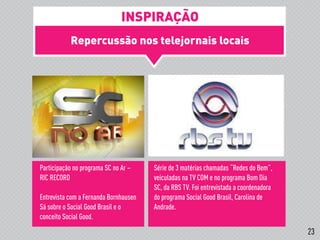 Repercussão nos telejornais locais
!
Participação no programa SC no Ar –
RIC RECORD
Entrevista com a Fernanda Bornhausen
Sá sobre o Social Good Brasil e o
conceito Social Good.
Série de 3 matérias chamadas “Redes do Bem”,
veiculadas na TV COM e no programa Bom Dia
SC, da RBS TV. Foi entrevistada a coordenadora
do programa Social Good Brasil, Carolina de
Andrade.
INSPIRAÇÃO
23
 