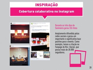 Cobertura colaborativa no Instagram
Durante os três dias do
Seminário gerou 326 fotos
Amplamente difundida pelas
redes sociais e gerou um
importante e significativo buzz
positivo para o evento. Como
exemplo, temos a citação na
Fanpage do Rio +Social, que
possui mais de 28.000
seguidores.
INSPIRAÇÃO
28
 