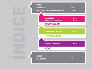 ÍNDICE
VISÃO 4
PROPÓSITO 5-6
OBJETIVOS E EIXOS ESTRATÉGICOS 7-34
EQUIPE 41
PLANO 2013 42
INSPIRAÇÃO
SEMINÁRIO 8-23
MOBILIZAÇÃO DIGITAL 24-34
PLATAFORMA VIRTUAL 35-36
INFORMAÇÃO
FESTIVAL DE IDEIAS 37-40
AÇÃO
 