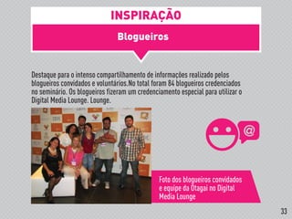 Blogueiros
!
Destaque para o intenso compartilhamento de informações realizado pelos
blogueiros convidados e voluntários.No total foram 84 blogueiros credenciados
no seminário. Os blogueiros fizeram um credenciamento especial para utilizar o
Digital Media Lounge. Lounge.
Foto dos blogueiros convidados
e equipe da Otagai no Digital
Media Lounge
INSPIRAÇÃO
33
 
