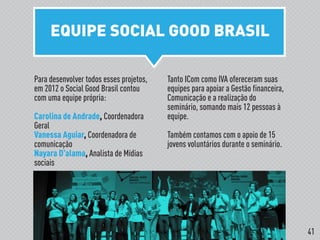 EQUIPE SOCIAL GOOD BRASIL
!
Para desenvolver todos esses projetos,
em 2012 o Social Good Brasil contou
com uma equipe própria:
Carolina de Andrade, Coordenadora
Geral
Vanessa Aguiar, Coordenadora de
comunicação
Nayara D’alama, Analista de Mídias
sociais
Tanto ICom como IVA ofereceram suas
equipes para apoiar a Gestão financeira,
Comunicação e a realização do
seminário, somando mais 12 pessoas à
equipe.
Também contamos com o apoio de 15
jovens voluntários durante o seminário.
41
 