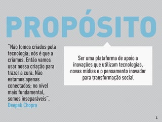 PROPÓSITO
Ser uma plataforma de apoio a
inovações que utilizam tecnologias,
novas mídias e o pensamento inovador
para transformação social
“Não fomos criados pela
tecnologia; nós é que a
criamos. Então vamos
usar nossa criação para
trazer a cura. Não
estamos apenas
conectados; no nível
mais fundamental,
somos inseparáveis”.
Deepak Chopra
4
 