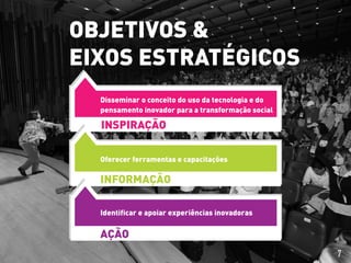 INSPIRAÇÃO
Disseminar o conceito do uso da tecnologia e do
pensamento inovador para a transformação social
Oferecer ferramentas e capacitações
INFORMAÇÃO
Identificar e apoiar experiências inovadoras
AÇÃO
OBJETIVOS &
EIXOS ESTRATÉGICOS
7
 