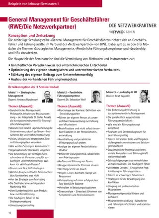 10
Beispiele von Inhouse-Seminaren I
Detailkonzeption der 3 Seminarmodule
Modul 1 - Strategisches
Management
Dozent: Andreas Rippberger
Themen (Auswahl):
•	Ganzheitliches Management:
Philosophie, Inhalte und Praxisanwen-
dung – der Integrierte St. Galler Ansatz
als Navigationsinstrument für Strategi-
sches Management
•	Warum eine falsche Lagebeurteilung die
Unternehmenszukunft gefährdet- Inst-
rumente der Unternehmenssteuerung
•	Vision, Mission und strategische Ziele
im Führungssystem verankern
•	Wie werden Strategien kommuniziert
•	Organisatorische Blockaden umgehen
•	Die Bestimmung der richtigen Stell-
schrauben als Voraussetzung für zu-
künftigen Unternehmenserfolg: Was
kann ich aktiv beeinflussen?
•	Grund- und Geschäftsstrategien
•	Welche Analysemethoden Sinn machen:
Was funktioniert, was nicht
•	Von der Strategie zum Marketing
•	Die Stellhebel eines erfolgreichen
Marketing-Mix
•	Vom Kundenbedürfnis zum Produkt
bzw. zur Dienstleistung
•	Die häufigsten Fehler in der
Strategieumsetzung
•	Umsetzungscontrolling
Modul 3 - Leadership  HR
Dozent: Beat Kappeler
Themen (Auswahl):
•	Die Einbettung der Führung in
das systemorientierte Management
•	Die ganzheitlich ausgerichtete
Führungspersönlichkeit
•	Wie wird ein Führungskonzept
aufgebaut
•	Analysen und Denkstildiagnosen für
den Führungsalltag
•	Führen mit Zielen: Ziele und Vorgaben
stufengerecht vereinbaren und Leistun-
gen beurteilen
•	Das persönliche Potential aktivieren,
soziale Kompetenz und Führungskraft
weiterentwickeln
•	Schlussfolgerungen aus menschlichen
Verhaltensweisen: Die häufigsten Fehler
•	Vernetztes Denken – Erfolgreiche Prob-
lemlösung im Führungsprozess
•	Führen in schwierigen Situationen
•	Strategien für die Bewältigung von
Konflikten
•	Umgang mit problematischen
Mitarbeitern
•	Managementpotential finden und
aufbauen
•	Mitarbeiterentwicklung - Mitarbeiter
und Führungskräfte finden und selektio-
nieren
Modul 2 - Persönliche
Führungskompetenz
Dozent: Dr. Sebastian Wolf
Themen (Auswahl):
•	Psychologie der Karriere: Definition von
Entwicklungszielen
•	Führen der eigenen Person als unver-
zichtbare Voraussetzung zur Führung
von Mitarbeitern
•	Beeinflussbare und nicht selbst steuer-
bare Faktoren in der Persönlichkeits-
entwicklung
•	Ausstrahlung und persönlicher
Wirkungsgrad auf andere
•	Analyse der eigenen Persönlichkeits-
struktur
•	Effiziente Sitzungstechnik, Moderieren
von Arbeitsgruppen
•	Aufbau und Führung von Teams
•	Gruppendynamische Prozesse steuern
•	Der Vorgesetzte als Coach
•	Projekt-Linien-Konflikte, Kampf um
Ressourcen
•	Vorbereitung auf einen erfolgreichen
Tag-Work/Life-Balance
•	Verhalten in Belastungssituationen
•	Stressanalyse – Stresstest: Erkennen von
Symptomen und Stressreaktionen
General Management für Geschäftsführer
(RWE/Die Netzwerkpartner)
Konzeption und Zielsetzung
Die dreiteilige Schulungsreihe «General Management für Geschäftsführer» richtet sich an Geschäfts-
führer und Führungskräfte im Verbund der «Netzwerkpartner» von RWE. Dabei gilt es, in den drei Mo-
dulen die Themen «Strategisches Management», «Persönliche Führungskompetenz» und «Leadership
und HR» abzudecken.
Die Hauptziele der Seminarreihe sind die Vermittlung von Methoden und Instrumenten zur:
•	Ganzheitlichen Vorgehensweise bei unternehmerischen Entscheiden
•	Optimierung des eigenen strategischen und unternehmerischen Verhaltens
•	Stärkung des eigenen Beitrags zum Unternehmenserfolg
•	Ausbau der vorhandenen Führungskompetenz
 