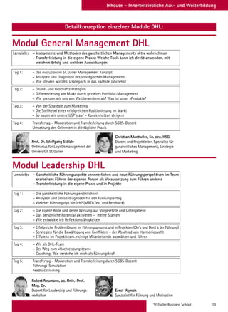 St. Galler Business School 13
Inhouse – Innerbetriebliche Aus- und Weiterbildung
Detailkonzeption einzelner Module DHL:
Modul General Management DHL
Modul Leadership DHL
Lernziele: – Instrumente und Methoden des ganzheitlichen Managements aktiv wahrnehmen
– Transferleistung in die eigene Praxis: Welche Tools kann ich direkt anwenden, mit
welchem Erfolg und welchen Auswirkungen
Tag 1: – Das evolutionäre St. Galler Management Konzept
– Analysen und Diagnosen des strategischen Managements
– Wie steuern wir DHL strategisch in das nächste Jahrzehnt
Tag 2: – Grund- und Geschäftsstrategien
– Differenzierung am Markt durch gezieltes Portfolio-Management
– Wie grenzen wir uns von Wettbewerbern ab? Was ist unser «Produkt»?
Tag 3: – Von der Strategie zum Marketing
– Die Stellhebel einer erfolgreichen Positionierung im Markt
– So bauen wir unsere USP´s auf – Kundennutzen steigern
Tag 4: Transfertag – Moderation und Transferleitung durch SGBS-Dozent
Umsetzung des Gelernten in die tägliche Praxis
Lernziele: – Ganzheitliche Führungsaspekte verinnerlichen und neue Führungsperspektiven im Team
erarbeiten: Führen der eigenen Person als Voraussetzung zum Führen anderer
– Transferleistung in die eigene Praxis und in Projekte
Tag 1: – Die ganzheitliche Führunspersönlichkeit
– Analysen und Denstildiagnosen für den Führungsalltag
– Welcher Führungstyp bin ich? (MBTI-Test und Feedback)
Tag 2: – Die eigene Rolle und deren Wirkung auf Vorgesetzte und Untergebene
– Das persönliche Potential aktivieren – meine Stärken
– Wie entwickle ich Reflektionsfähigkeiten
Tag 3: – Erfolgreiche Problemlösung im Führungsprozess und in Projekten (Do´s und Dont´s der Führung)
– Strategien für die Bewältigung von Konflikten – der Abschied von Harmoniesucht
– Effizienz im Projektteam: richtige Mitarbeitende auswählen und führen
Tag 4: – Wir als DHL-Team
– Der Weg zum «Hochleistungsteam»
– Coaching: Wie verstehe ich mich als Führungskraft
Tag 5: Transfertag – Moderation und Transferleitung durch SGBS-Dozent
Führungs-Simulation
Feedbacktraining
Prof. Dr. Wolfgang Stölzle
Ordinarius für Logistikmanagement der
Universität St. Gallen
Christian Muntwiler, lic. oec. HSG
Dozent und Projektleiter, Spezialist für
ganzheitliches Management, Strategie
und Marketing
Robert Neumann, ao. Univ.-Prof.
Mag. Dr.
Dozent für Leadership und Führungs-
verhalten
Ernst Wyrsch
Spezialist für Führung und Motivation
 