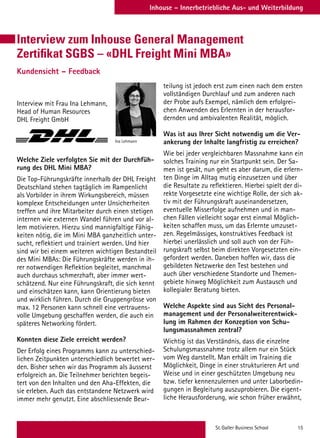 St. Galler Business School 15
Inhouse – Innerbetriebliche Aus- und Weiterbildung
Interview zum Inhouse General Management
Zertifikat SGBS – «DHL Freight Mini MBA»
Kundensicht – Feedback
Interview mit Frau Ina Lehmann,
Head of Human Resources
DHL Freight GmbH
Welche Ziele verfolgten Sie mit der Durchfüh-
rung des DHL Mini MBA?
Die Top-Führungskräfte innerhalb der DHL Freight
Deutschland stehen tagtäglich im Rampenlicht
als Vorbilder in ihrem Wirkungsbereich, müssen
komplexe Entscheidungen unter Unsicherheiten
treffen und ihre Mitarbeiter durch einen stetigen
internen wie externen Wandel führen und vor al-
lem motivieren. Hierzu sind mannigfaltige Fähig-
keiten nötig, die im Mini MBA ganzheitlich unter-
sucht, reflektiert und trainiert werden. Und hier
sind wir bei einem weiteren wichtigen Bestandteil
des Mini MBAs: Die Führungskräfte werden in ih-
rer notwendigen Reflektion begleitet, manchmal
auch durchaus schmerzhaft, aber immer wert-
schätzend. Nur eine Führungskraft, die sich kennt
und einschätzen kann, kann Orientierung bieten
und wirklich führen. Durch die Gruppengrösse von
max. 12 Personen kann schnell eine vertrauens-
volle Umgebung geschaffen werden, die auch ein
späteres Networking fördert.
 
Konnten diese Ziele erreicht werden?
Der Erfolg eines Programms kann zu unterschied-
lichen Zeitpunkten unterschiedlich bewertet wer-
den. Bisher sehen wir das Programm als äusserst
erfolgreich an. Die Teilnehmer berichten begeis-
tert von den Inhalten und den Aha-Effekten, die
sie erleben. Auch das entstandene Netzwerk wird
immer mehr genutzt. Eine abschliessende Beur-
Ina Lehmann
teilung ist jedoch erst zum einen nach dem ersten
vollständigen Durchlauf und zum anderen nach
der Probe aufs Exempel, nämlich dem erfolgrei-
chen Anwenden des Erlernten in der herausfor-
dernden und ambivalenten Realität, möglich.
 
Was ist aus Ihrer Sicht notwendig um die Ver-
ankerung der Inhalte langfristig zu erreichen?
Wie bei jeder vergleichbaren Massnahme kann ein
solches Training nur ein Startpunkt sein. Der Sa-
men ist gesät, nun geht es aber darum, die erlern-
ten Dinge im Alltag mutig einzusetzen und über
die Resultate zu reflektieren. Hierbei spielt der di-
rekte Vorgesetzte eine wichtige Rolle, der sich ak-
tiv mit der Führungskraft auseinandersetzen,
eventuelle Misserfolge aufnehmen und in man-
chen Fällen vielleicht sogar erst einmal Möglich-
keiten schaffen muss, um das Erlernte umzuset-
zen. Regelmässiges, konstruktives Feedback ist
hierbei unerlässlich und soll auch von der Füh-
rungskraft selbst beim direkten Vorgesetzten ein-
gefordert werden. Daneben hoffen wir, dass die
gebildeten Netzwerke den Test bestehen und
auch über verschiedene Standorte und Themen-
gebiete hinweg Möglichkeit zum Austausch und
kollegialer Beratung bieten.
 
Welche Aspekte sind aus Sicht des Personal-
management und der Personalweiterentwick-
lung im Rahmen der Konzeption von Schu-
lungsmassnahmen zentral?
Wichtig ist das Verständnis, dass die einzelne
Schulungsmassnahme trotz allem nur ein Stück
vom Weg darstellt. Man erhält im Training die
Möglichkeit, Dinge in einer strukturieren Art und
Weise und in einer geschützten Umgebung neu
bzw. tiefer kennenzulernen und unter Laborbedin-
gungen in Begleitung auszuprobieren. Die eigent-
liche Herausforderung, wie schon früher erwähnt,
 