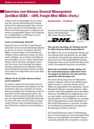 16
Beispiele von Inhouse-Seminaren II
Interview zum Inhouse General Management
Zertifikat SGBS – «DHL Freight Mini MBA» (Forts.)
Kundensicht – Feedback
Interview mit Frau Susanne Böhm,
Head of HR Development
DHL Freight Germany GmbH
Was gab den Ausschlag, die Schulung mit der
St. Galler Business School durchzuführen?
Die SGBS ist für uns ein strategischer Partner, der
einen Bezug direkt zum Business hat. Die SGBS
vereinigt für mich perfekt den akademischen An-
spruch, den ich an Führungskräfteentwicklungs-
programme habe, mit dem praktischen Bezug, den
unsere Führungskräfte brauchen und schätzen.
 
Waren die vermittelten Inhalte optimal auf
Ihre Unternehmenspraxis aufbereitet? Inwie-
fern gingen die Dozenten auf unternehmens-
spezifische Anforderungen ein?
Wir haben bereits lange bevor die Massnahme
konkret umgesetzt und die ersten Module durch-
geführt wurden, in mehreren Runden mit der
SGBS und ausgewählten Führungskräften unseres
Management Boards zusammen gesessen. Dabei
konnten unsere Führungskräfte genau den Bedarf
definieren. Die SGBS hat das aufgenommen und
uns auch wieder zurück gespiegelt, ob alles um-
fassend erfüllt ist. Für die SGBS war ein wichtiges
Ziel, die Besonderheiten unseres Geschäftes bei
DHL Freight Deutschland zu verstehen. So haben
wir konzeptseitig sichergestellt, die praktischen
Anforderungen erfüllen zu können
 
Die Zusammensetzung unserer Teilnehmergrup-
pen ist nicht homogen, für einen optimalen Erfolg
haben wir Führungskräfte verschiedener Ebenen
zusammen gebracht. Wir versprechen uns davon
Susanne Böhm
erfolgt zurück am Arbeitsplatz. Da wir wissen,
dass der normale Arbeitsalltag gute Vorsätze
gerne schnell unbewusst kippen lässt, nehmen
wir mehr und mehr die Führungskräfte in die
Pflicht, die Umsetzung positiv zu begleiten und
setzen an ausgewählten Stellen auch Coachings
ein, die Möglichkeit zur Reflektion und zum
Fragenstellen bieten sollen.
Lernen als lebenslange Aktivität?
Natürlich! Auch wir bei DHL Freight Deutsch-
land sehen Lernen als eine lebenslange Aktivität
an, für die wir z.B. den Teilnehmern des Mini
MBAs in unseren Augen viel Handwerkszeug
mitgeben. Darauf aufsetzend müssen wir auch
weiter verfolgen, wie wir Wissen und Erfahrun-
gen weitergeben, wie wir Talente identifizieren,
fördern und für alle Seiten erfolgreich einset-
zen. Nur so kann eine lebendige Personalent-
wicklung funktionieren, die allgemeine Mitar-
beiterzufriedenheit gesteigert werden und DHL
noch weiter zum Arbeitnehmer der ersten Wahl
werden lassen.
 
Würden Sie die St. Galler Business School
weiterempfehlen?
Ich würde in jedem Fall die St. Galler Business
School weiterempfehlen. Das Feedback von den
Teilnehmern aber auch innerhalb von Human
Resources bezüglich der Entstehung und der Or-
ganisation ist durchweg äusserst positiv. Den
Trainern wird eine grosse Praxisnähe und men-
tale wie organisationale Flexibilität bescheinigt,
die ihnen hilft, ihren reichen Fundus an topak-
tuellen Theorien, Tools und Denkanstössen mit
den Teilnehmern erfolgreich und nachhaltig zu
teilen.
 