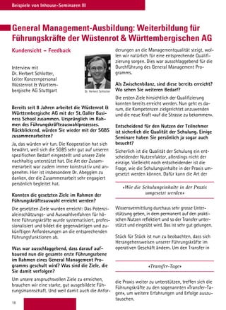 18
Beispiele von Inhouse-Seminaren III
General Management-Ausbildung: Weiterbildung für
Führungskräfte der Wüstenrot  Württembergischen AG
Kundensicht – Feedback
Interview mit
Dr. Herbert Schlotter,
Leiter Konzernpersonal
Wüstenrot  Württem-
bergische AG Stuttgart
Bereits seit 8 Jahren arbeitet die Wüstenrot 
Württembergische AG mit der St. Galler Busi-
ness School zusammen. Ursprünglich im Rah-
men des Führungskräfteauswahlprozesses.
Rückblickend, würden Sie wieder mit der SGBS
zusammenarbeiten?
Ja, das würden wir tun. Die Kooperation hat sich
bewährt, weil sich die SGBS sehr gut auf unseren
spezifischen Bedarf eingestellt und unsere Ziele
nachhaltig unterstützt hat. Die Art der Zusam-
menarbeit war zudem immer konstruktiv und an-
genehm. Hier ist insbesondere Dr. Abegglen zu
danken, der die Zusammenarbeit sehr engagiert
persönlich begleitet hat.
Konnten die gesetzten Ziele im Rahmen der
Führungskräfteauswahl erreicht werden?
Die gesetzten Ziele wurden erreicht: Das Potenzi-
aleinschätzungs- und Auswahlverfahren für hö-
here Führungskräfte wurde systematisiert, profes-
sionalisiert und bildet die gegenwärtigen und zu-
künftigen Anforderungen an die entsprechenden
Führungsfunktionen ab.
Was war ausschlaggebend, dass darauf auf-
bauend nun die gesamte erste Führungsebene
im Rahmen eines General Management Pro-
gramms geschult wird? Was sind die Ziele, die
Sie damit verfolgen?
Um unsere anspruchsvollen Ziele zu erreichen,
brauchen wir eine starke, gut ausgebildete Füh-
rungsmannschaft. Und weil damit auch die Anfor-
derungen an die Managementqualität steigt, wol-
len wir natürlich für eine entsprechende Qualifi-
zierung sorgen. Dies war ausschlaggebend für die
Durchführung des General Management Pro-
gramms.
Als Zwischenbilanz, sind diese bereits erreicht?
Wo sehen Sie weiteren Bedarf?
Die ersten Ziele hinsichtlich der Qualifizierung
konnten bereits erreicht werden. Nun geht es da-
rum, die Kompetenzen zielgerichtet anzuwenden
und die neue Kraft «auf die Strasse zu bekommen».
Entscheidend für den Nutzen der Teilnehmer
ist sicherlich die Qualität der Schulung. Einige
Seminare haben Sie persönlich ja sogar auch
besucht?
Sicherlich ist die Qualität der Schulung ein ent-
scheidender Nutzenfaktor, allerdings nicht der
einzige. Vielleicht noch entscheidender ist die
Frage, wie die Schulungsinhalte in der Praxis um-
gesetzt werden können. Dafür kann die Art der
«Wie die Schulungsinhalte in der Praxis
umgesetzt werden»
Wissensvermittlung durchaus sehr grosse Unter-
stützung geben, in dem permanent auf den prakti-
schen Nutzen reflektiert und so der Transfer unter-
stützt und eingeübt wird. Das ist sehr gut gelungen.
Stück für Stück ist nun zu beobachten, dass sich
Herangehensweisen unserer Führungskräfte im
operativen Geschäft ändern. Um den Transfer in
«Transfer-Tage»
die Praxis weiter zu unterstützen, treffen sich die
Führungskräfte zu den sogenannten «Transfer-Ta-
gen», um weitere Erfahrungen und Erfolge auszu-
tauschen.
Dr. Herbert Schlotter
 
