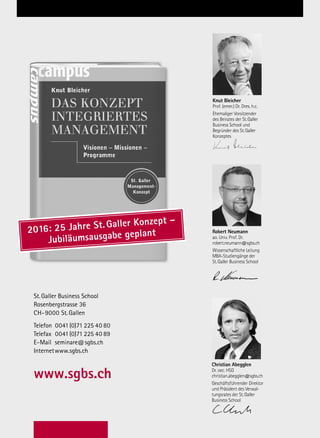 Inhouse – Innerbetriebliche Aus- und Weiterbildung
St.Galler Business School
Rosenbergstrasse 36
CH-9000 St.Gallen
Telefon 0041(0)71 225 40 80
Telefax 0041(0)71 225 40 89
E-Mail seminare@sgbs.ch
Internetwww.sgbs.ch
www.sgbs.ch
Knut Bleicher
Prof. (emer.) Dr. Dres. h.c.
Ehemaliger Vorsitzender
des Beirates der St.Galler
Business School und
Begründer des St.Galler
Konzeptes
Robert Neumann
ao. Univ. Prof. Dr.
robert.neumann@sgbs.ch
Wissenschaftliche Leitung
MBA-Studiengänge der
St.Galler Business School
Christian Abegglen
Dr. oec. HSG
christian.abegglen@sgbs.ch
Geschäftsführender Direktor
und Präsident des Verwal-
tungsrates der St.Galler
Business School
Christian Abegglen
Dr. oec. HSG
christian.abegglen@sgbs.ch
Geschäftsführender Direktor
und Präsident des Verwal-
tungsrates der St.Galler
Business School
Robert Neumann
ao. Univ. Prof. Dr.
robert.neumann@sgbs.ch
Wissenschaftliche Leitung
MBA-Studiengänge der
St.Galler Business School
Knut Bleicher
Prof. (emer.) Dr. Dres. h.c.
Ehemaliger Vorsitzender
des Beirates der St.Galler
Business School und
Begründer des St.Galler
Konzeptes
Christian Abegglen
Dr. oec. HSG
christian.abegglen@sgbs.ch
Geschäftsführender Direktor
und Präsident des Verwal-
tungsrates der St.Galler
Business School
Christian Abegglen
Dr. oec. HSG
christian.abegglen@sgbs.ch
Geschäftsführender Direktor
und Präsident des Verwal-
tungsrates der St.Galler
Business School
Knut Bleicher
Prof. (emer.) Dr. Dres. h.c.
Ehemaliger Vorsitzender
des Beirates der St.Galler
Business School und
Begründer des St.Galler
Konzeptes
St.Galler Business School
Christian Abegglen
Dr. oec. HSG
christian.abegglen@sgbs.ch
Geschäftsführender Direk-
tor der St.Galler Business
School und Gesamtstudi-
enleitung
Christian Abegglen
Dr. oec. HSG
christian.abegglen@sgbs.ch
Geschäftsführender Direktor
der St.Galler Business School
und Gesamtstudienleitung
Knut Bleicher
Prof. (emer.) Dr. Dres. h.c.
Ehemaliger Vorsitzender
des Beirates der St.Galler
Business School und
Begründer des St.Galler
Konzeptes
2016: 25 Jahre St.Galler Konzept –
Jubiläumsausgabe geplant
 