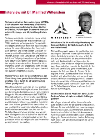St.Galler Business School 21
Inhouse – Innerbetriebliche Aus- und WeiterbildungInhouse – Innerbetriebliche Aus- und Weiterbildung
Sie haben seit vielen Jahren eine eigene WITTEN-
STEIN akademie mit einem stetig wachsenden
Angebot unterschiedlichster Seminare für Ihre
Mitarbeiter. Warum legen Sie dennoch Wert auf
externe Beratungs- und Weiterbildungsleistun-
gen?
Sie können nicht alles bei sich im Hause selbst
abbilden. Wir fokussieren mit unserer WITTEN-
STEIN akademie auf ausgewählte Themenfelder
und organisieren dafür möglichst passgenaue Se-
minare für unsere Mitarbeiter. Das funktioniert
auch sehr gut und stiftet grossen Mehrwert für
unser gesamtes Unternehmen. Allerdings gibt es
Themen, die von ihrer Komplexität und ihrem in-
haltlichen Tiefgang einer grösseren Spezialisie-
rung bedürfen und daher über externe Spezialis-
ten abgedeckt werden sollten. Ausserdem ist es
manchmal schon sehr angebracht, nicht im eige-
nen Saft zu schmoren sondern sich ganz bewusst
von aussen betrachten zu lassen.
Welche Vorteile zieht Ihr Unternehmer aus der
Vermittlung eines ganzheitlichen Management-
ansatzes, wie er durch die St.Galler Business
School geprägt wird?
Mein Unternehmen kann man als eine strategi-
sche Managementholding bezeichnen. Die einzel-
nen Business Units segeln unter der gemeinsamen
Flagge des Mechatronikkonzerns WITTENSTEIN
innerhalb definierter Grenzen sehr eigenständig.
Damit dieses Spiel im Sinne einer übergreifenden
und strategischen Konzernperspektive funktionie-
ren kann, müssen ganzheitliches Verständnis so-
wie intelligentes, kooperatives Verhalten in allen
Bereichen stark entwickelt sein. Der von der
St.Galler Business School geprägte und vermit-
telte Managementansatz ist insofern das Mittel
der Wahl, um die Leistungsfähigkeit unserer Or-
ganisation weiter zu steigern und das System ins-
gesamt robuster zu machen.
Wie sichern Sie die nachhaltige Umsetzung der
Seminarinhalte in der täglichen Arbeit der Se-
minarteilnehmer?
Niemand kann «von aussen» die nachhaltige Um-
setzung des Gelernten in der täglichen Arbeit si-
chern. Es sind die Seminarteilnehmer selbst, die
dies tun, wenn sie über die entsprechende Ein-
sicht und das Verständnis verfügen, dass dies
sinnvoll ist. Dies wiederum hängt von wenigstens
zwei Dingen ab. Zum einen ist die Qualität der In-
halte und Vermittlung ganz entscheidend, zum
anderen die Relevanz bzw. der Nutzen für die
tägliche Arbeit. Letzteres sollte dabei möglichst
deutlich und schnell sichtbar und auch erlebbar
werden. Hilfreich unabhängig davon ist selbstre-
dend, die notwendigen Führungsqualifikationen in
fortlaufenden Audits zu tracken – auch hier steht
die St.Galler Business School ja als exzellenter
Partner zur Verfügung.
Wie beurteilen Sie die Arbeit mit der St.Galler
Business School als externem Weiterbildungs-
partner?
Wir pflegen schon seit vielen Jahren eine sehr
gute Beziehung mit der St.Galler Business School.
Nehmen Sie das mal als Zeichen einer ebenso gu-
ten Beurteilung der Zusammenarbeit. Besonders
hervorheben möchte ich dabei die konsequente
Ausrichtung der Lehrmethoden an der Selbstbefä-
higung der Seminarteilnehmer. Meiner Erfahrung
nach trennt sich gerade diesbezüglich die Spreu
vom Weizen.
Interview mit
Dr. Manfred Wittenstein
Interview mit Dr. Manfred Wittenstein
 