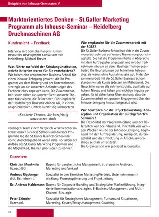 22
Beispiele von Inhouse-Seminaren V
Marktorientiertes Denken – St.Galler Marketing
Programm als Inhouse-Seminar – Heidelberg
Druckmaschinen AG
Kundensicht – Feedback
Interview mit dem ehemaligen Human
Resources Development Consultant von
Heidelberg: Michael Breuer
Was führte zur Wahl der Schulungsinstitution,
welche Kriterien waren für Sie entscheidend?
Wir haben eine renommierte Business School für
einen Inhouse-Lehrgang gesucht, die ihr Pro-
gramm vor dem Hintergrund der Unternehmens-
strategie an die konkreten Anforderungen des
Fachbereiches anpassen kann. Die Zusammenar-
beit sollte daher aus unserer Sicht konkrete The-
men fokussieren, die Teilnehmer, Führungskräfte
der Heidelberger Druckmaschinen AG, in einem
anspruchsvollen Umfeld kurzfristig umzusetzen
«Konkrete Themen, die kurzfristig
umzusetzen sind»
vermögen. Nach einem Vergleich verschiedener in-
ternationaler Business Schools und diverser Pro-
gramme lag die St. Galler Business School klar
vorne. Ausschlaggebend waren dabei vor allem der
Aufbau des St. Galler Marketing Programms und
die Möglichkeit, Themen priorisieren zu können.
Dozenten:
Christian Muntwiler	Dozent für ganzheitliches Management, strategische Analysen,
lic.oec.HSG	 Marketing und Verkauf
Andreas Rippberger	Spezialist in den Bereichen Marketing/Vertrieb, Unternehmensent-
dipl. Betriebswirt.	 wicklung, Prozessoptimierung und Projektleitung
Dr. Andreas Haldemann	Dozent für Corporate Branding und Strategische Markenführung, Integ-
rierte Kommunikationsstrategien, E-Business-Management und Multi-
Channel-Strategie
Peter Zehnder 	Spezialist für Strategisches Management, Turnaround Situationen,
lic.rer.pol.	 Marketing, Kosten/Ertragsmanagement, Coaching
Wie empfanden Sie die Zusammenarbeit mit
der SGBS?
Die St. Galler Business School hat sich in der Zusam-
menarbeit sehr gut auf unsere Themenvorgaben ein-
gestellt. Sie hat die Programminhalte in Absprache
mit dem Auftraggeber angepasst und mit den Teil-
nehmern intensiv an deren Business Themen gear-
beitet. Die Beurteilungen der Teilnehmer belegen
dies: sie waren ohne Ausnahme sehr gut. In der Zu-
sammenarbeit mit der St. Galler Business School
standen wir als Kunde jederzeit im Mittelpunkt. Die
Gespräche waren alle sehr konstruktiv, qualitativ auf
hohem Niveau und haben uns wichtige Impulse ge-
geben. Es ist daher keine Überraschung, dass die
Zusammenarbeit mit grossem Engagement über den
Inhouse-Lehrgang hinaus fortgesetzt wird.
Wie beurteilen Sie die Projektabwicklung, Kon-
zeption und Organisation der durchgeführten
Seminare?
Die Flexibilität der Programmleitung und der Re-
ferenten war beeindruckend. Innerhalb von weni-
gen Wochen wurde der Inhouse-Lehrgang, begin-
nend mit der Auftragsklärung, konzipiert, durch-
geführt und die Umsetzung in Anschlusswork-
shops zeitnah unterstützt.
Die Organisation war jederzeit reibungslos.
 