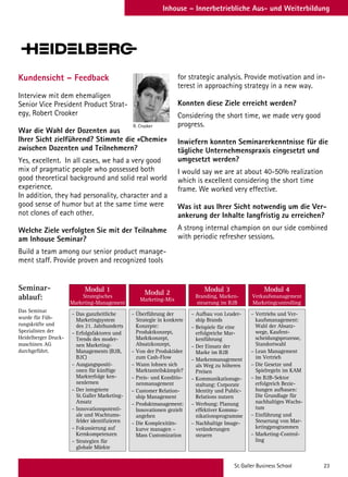 St. Galler Business School 23
Inhouse – Innerbetriebliche Aus- und Weiterbildung
Kundensicht – Feedback
Interview mit dem ehemaligen
Senior Vice President Product Strat-
egy, Robert Crooker
War die Wahl der Dozenten aus
Ihrer Sicht zielführend? Stimmte die «Chemie»
zwischen Dozenten und Teilnehmern?
Yes, excellent. In all cases, we had a very good
mix of pragmatic people who possessed both
good theoretical background and solid real world
experience.
In addition, they had personality, character and a
good sense of humor but at the same time were
not clones of each other.
Welche Ziele verfolgten Sie mit der Teilnahme
am Inhouse Seminar?
Build a team among our senior product manage-
ment staff. Provide proven and recognized tools
– Das ganzheitliche
Marketingsystem
des 21. Jahrhunderts
– Erfolgsfaktoren und
Trends des moder-
nen Marketing-
Managements (B2B,
B2C)
– Ausgangspositi-
onen für künftige
Markterfolge ken-
nenlernen
– Der integrierte
St.Galler Marketing-
Ansatz
– Innovationspotenti-
ale und Wachtums-
felder identifizieren
– Fokussierung auf
Kernkompetenzen
– Strategien für
globale Märkte
– Überführung der
Strategie in konkrete
Konzepte:
Produktkonzept,
Marktkonzept,
Absatzkonzept,
– Von der Produktidee
zum Cash-Flow
– Wann lohnen sich
Marktanteilskämpfe?
– Preis- und Konditio-
nenmanagement
– Customer Relation-
ship Management
– Produktmanagement:
Innovationen gezielt
angehen
– Die Komplexitäts-
kurve managen –
Mass Customization
– Aufbau von Leader-
ship Brands
– Beispiele für eine
erfolgreiche Mar-
kenführung
– Der Einsatz der
Marke im B2B
– Markenmanagement
als Weg zu höheren
Preisen
– Kommunikationsge-
staltung: Corporate
Identity und Public-
Relations nutzen
– Werbung: Planung
effektiver Kommu-
nikationsprogramme
– Nachhaltige Image-
veränderungen
steuern
– Vertriebs und Ver-
kaufsmanagement:
Wahl der Absatz-
wege, Kaufent-
scheidungsprozesse,
Standortwahl
– Lean Management
im Vertrieb
– Die Gesetze und
Spielregeln im KAM
– Im B2B-Sektor
erfolgreich Bezie-
hungen aufbauen:
Die Grundlage für
nachhaltiges Wachs-
tum
– Einführung und
Steuerung von Mar-
ketingprogrammen
– Marketing-Control-
ling
Modul 1
Strategisches
Marketing-Management
Modul 2
Marketing-Mix
Modul 3
Branding, Marken-
steuerung im B2B
Modul 4
Verkaufsmanagement
Marketingcontrolling
for strategic analysis. Provide motivation and in-
terest in approaching strategy in a new way.
Konnten diese Ziele erreicht werden?
Considering the short time, we made very good
progress.
Inwiefern konnten Seminarerkenntnisse für die
tägliche Unternehmenspraxis eingesetzt und
umgesetzt werden?
I would say we are at about 40-50% realization
which is excellent considering the short time
frame. We worked very effective.
Was ist aus Ihrer Sicht notwendig um die Ver-
ankerung der Inhalte langfristig zu erreichen?
A strong internal champion on our side combined
with periodic refresher sessions.
Seminar-
ablauf:
Das Seminar
wurde für Füh-
rungskräfte und
Spezialisten der
Heidelberger Druck-
maschinen AG
durchgeführt.
R. Crooker
 