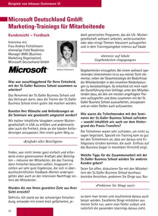 24
Beispiele von Inhouse-Seminaren VI
Microsoft Deutschland GmbH:
Marketing-Trainings für Mitarbeitende
Kundensicht – Feedback
Interview mit
Frau Andrea Fichtelmann
ehemalige Field Readiness
Manager BMO (Business
Marketing Organisation)
Microsoft Deutschland GmbH
Was war ausschlaggebend für Ihren Entscheid,
mit der St.Galler Business School zusammen zu
arbeiten?
Das Renommé der St.Galler Business School und
das Vertrauen darin, dass die Trainer der St.Galler
Business School einen guten Job machen würden.
Konnten Ihre Wünsche und Anforderungen an
die Seminare wie gewünscht umgesetzt werden?
Wir hatten inhaltliche Vorgaben unserer Mutter-
gesellschaft in USA zu erfüllen und andererseits
aber auch die Freiheit, diese an die lokalen Anfor-
derungen anzupassen. Hier einen guten Weg zu
«Kraftakt aller Beteiligten»
finden, war nicht immer ganz einfach und erfor-
derte einen gemeinsamen Kraftakt aller Beteilig-
ten – inklusive der Mitarbeiter, die das Training
dann hinterher besuchen sollten. Insgesamt er-
zielten wir sehr gute Ergebnisse, die sich in über-
durchschnittlichen Feedback-Werten widerspie-
gelten aber auch an der intensiven Nachfrage sei-
tens der Mitarbeiter.
Wurden die von Ihnen gesetzten Ziele aus Ihrer
Sicht erreicht?
Definitiv. Ich stand vor der schwierigen Entschei-
dung, entweder mit einem breit gefächerten, je-
Andrea Fichtelmann
doch generischen Programm, das die US- Mutter-
gesellschaft weltweit anbietet, weiterzumachen
oder aber einige Themen fokussiert aufzugreifen
und in dem Trainingsangebot intensiv auf lokale
«Intensiv auf lokale
Gegebenheiten eingegangen»
Gegebenheiten einzugehen. Bei einem weltweit ope-
rierenden Unternehmen ist es aus meiner Sicht ele-
mentar, neben der Gesamtstrategie die Bedürfnisse
der Mitarbeitenden in den einzelnen Niederlassun-
gen zu berücksichtigen. So entschied ich mich nach
der Durchführung einer Umfrage unter den Mitarbei-
tenden dazu, die drei am meisten angefragten The-
men aufzugreifen und diese zusammen mit der St.
Galler Business School auszuarbeiten, anzupassen
und an vielen Stellen auch aufzuwerten.
Wie waren die Teilnehmenden mit den Semi-
naren der St.Galler Business School zufrieden
– sowohl inhaltlich wie auch vor dem Hinter-
grund des Praxis-Transfers?
Die Teilnehmer waren sehr zufrieden, um nicht zu
sagen begeistert. Speziell ein Training kam so gut
bei den Teilnehmern an, dass wir daraus eine Er-
folgsstory stricken konnten, die auch Einfluss auf
das Business (sogar in monetärer Hinsicht) zeigt.
Welche Tipps für die Zusammenarbeit mit der
St.Galler Business School würden Sie anderen
Kunden geben?
Seien Sie offen, diskutieren Sie mit den Mitarbei-
tern der St.Galler Business School durchaus
konträre Ansichten, probieren Sie Dinge aus. Nur
«Probieren Sie Dinge aus!»
so kann man lernen und resultierend daraus auch
besser werden. Excellente Dinge entstehen aus
meiner Sicht nur, wenn man Fehler zulässt und
natürlich die passenden Learnings daraus zieht.
 