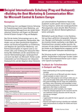 St. Galler Business School 25
Inhouse – Innerbetriebliche Aus- und Weiterbildung
Beispiel Internationale Schulung (Prag und Budapest):
«Building the Best Marketing  Communication Mix»
für Microsoft Central  Eastern Europe
Konzeption:
Durchführung einer zweitägigen Intensiv-Schulung
für Produktmanager/innen sowie Marketing- und
Kommunikations-Manager/innen der Länder («Sub-
sidiaries») Tschechien und Ungarn von Microsoft
Central  Eastern Europe in Prag und Budapest.
Das Ziel der beiden Schulungstage war es, den
Teilnehmern neue Perspektiven, Denkansätze, Me-
thoden und vor allem ganzheitliche Vorgehens-
weisen und Strukturierungshilfen zur Erarbeitung
und Adaption der spezifischen Marketing- und
Kommunikationspläne im eigenen Land zu ver-
mitteln. Dies unter Einbezug der klassischen Mar-
keting-Mix-Stellhebel und der wesentlichen nor-
mativen Rahmenbedingungen, landesspezifisch
und durch das Dach von Microsoft. Hierbei wurde
insbesondere auf eine Diskussion der relevanten
Analyseschritte und der Adaption dieser Elemente
Agenda
Introduction
- Holistic analysis as a basis for efficient communications: Thinking out of
the box!
- Answering the right questions – reduce paralysis through analysis to
focus on the relevant communication tools
Break
Communication Strategy Framework
- Market  communication analysis – Understanding and developing
communication oportunities
- Which instruments  methodologies support the communication of
market entry and growth
Lunch (Provided at venue)
Local guest speaker
- Input from Subsidiary Business  Marketing Planing (Local guest
speakers)
Holistic communication mix
- Building up an integrated framework for a practical communication mix
- Evaluate the marketing mix: Which channels are most effective
Coffee Break
Instruments
- Portfolio Management as tool and basis for an holistic communication
approach
- Building up a mind map – an iterative process to optimise the effici-
ency and effectiveness of our communication mix
Close
auf unterschiedliche Projektebenen fokussiert.
Zusätzlich wurden gezielt interne Inputs in das
Training integriert, welche den landesspezifischen
Planungsprozess sowie aktuelle «Best Practices» –
Beispiele aus dem Bereich Marketing/Kommuni-
kation aufzeigten.
Methodisch wurde das Wissen in einer Kombina-
tion aus Input, geführtem Lehrgespräch, Diskussio-
nen, Übungen und Fallstudien vermittelt, so dass
die einzelnen Inhalte nachhaltig in den Köpfen der
Teilnehmer/innen verankert werden konnten. Ge-
meinsam mit den lokalen Verantwortlichen wurden
die Inhalte an die Gegebenheiten angepasst und im
Rahmen spezifischer Fallstudien berücksichtigt.
Die Schulung wurde in englischer Sprache durch-
geführt. Vergleichbare Schulungen wurden zudem
für andere Unternehmenseinheiten auch in deut-
scher Sprache durchgeführt.
Feedback der Teilnehmenden
in Budapest und Prag:
−− Good understanding of the touched management
concepts.
−− He used a perfect mix of Microsoft and other industry
related examples to make it more vivid
−− The using of slide projector and writing to slides was un-
usual and very good. Good usage of the real examples.
−− Very good knowledge and the scope onto problematics
and theme, many information and knowledge to share
−− Very catching presentation. The instructor used practical
application what helps to understand
−− Well structured, usefull examples, new insights
−− I liked the individual approach ot the instructor and the
non-traditional training, discussion and the way, the
training was managed
−− Well done
−− I appreciated the holistic approach, very useful for my
own business
−− Practical and helpful training to develop own methodo-
logies and procedures to analyse the market and future
options
 