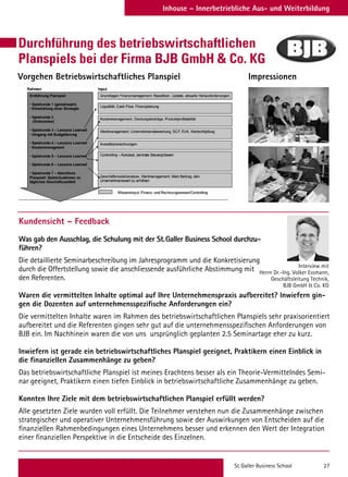 St. Galler Business School 27
Inhouse – Innerbetriebliche Aus- und Weiterbildung
Vorgehen Betriebswirtschaftliches Planspiel Impressionen
Kundensicht – Feedback
Was gab den Ausschlag, die Schulung mit der St. Galler Business School durchzu-
führen?
Die detaillierte Seminarbeschreibung im Jahresprogramm und die Konkretisierung
durch die Offertstellung sowie die anschliessende ausführliche Abstimmung mit
den Referenten.
Waren die vermittelten Inhalte optimal auf Ihre Unternehmenspraxis aufbereitet? Inwiefern gin-
gen die Dozenten auf unternehmensspezifische Anforderungen ein?
Die vermittelten Inhalte waren im Rahmen des betriebswirtschaftlichen Planspiels sehr praxisorientiert
aufbereitet und die Referenten gingen sehr gut auf die unternehmensspezifischen Anforderungen von
BJB ein. Im Nachhinein waren die von uns ursprünglich geplanten 2.5 Seminartage eher zu kurz.
Inwiefern ist gerade ein betriebswirtschaftliches Planspiel geeignet, Praktikern einen Einblick in
die finanziellen Zusammenhänge zu geben?
Das betriebswirtschaftliche Planspiel ist meines Erachtens besser als ein Theorie-Vermittelndes Semi-
nar geeignet, Praktikern einen tiefen Einblick in betriebswirtschaftliche Zusammenhänge zu geben.
Konnten Ihre Ziele mit dem betriebswirtschaftlichen Planspiel erfüllt werden?
Alle gesetzten Ziele wurden voll erfüllt. Die Teilnehmer verstehen nun die Zusammenhänge zwischen
strategischer und operativer Unternehmensführung sowie der Auswirkungen von Entscheiden auf die
finanziellen Rahmenbedingungen eines Unternehmens besser und erkennen den Wert der Integration
einer finanziellen Perspektive in die Entscheide des Einzelnen.
Interview mit
Herrn Dr.-Ing. Volker Essmann,
Geschäftsleitung Technik,
BJB GmbH  Co. KG
Durchführung des betriebswirtschaftlichen
Planspiels bei der Firma BJB GmbH  Co. KG
 