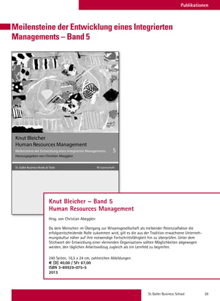 St.Galler Business School 29
Meilensteine der Entwicklung eines Integrierten
Managements – Band 5
Swiridoff
Knut Bleicher
Meilensteine der Entwicklung eines Integrierten Managements
Herausgegeben von Christian Abegglen
5
St. Galler Business Books  Tools tfahcsnessiW
Human Resources Management
Knut Bleicher – Band 5
Human Resources Management
Hrsg. von Christian Abegglen
Da dem Menschen im Übergang zur Wissensgesellschaft als treibender Potenzialfaktor die
erfolgsentscheidende Rolle zukommen wird, gilt es die aus der Tradition erwachsene Unterneh-
mungskultur näher auf ihre notwendige Fortschrittsfähigkeit hin zu überprüfen. Unter dem
Stichwort der Entwicklung einer «lernenden Organisation» sollten Möglichkeiten abgewogen
werden, den täglichen Arbeitsvollzug zugleich als ein Lernfeld zu begreifen.
240 Seiten, 16,5 x 24 cm, zahlreichen Abbildungen
€ [D] 40,00 / SFr 67,00
ISBN 3-89929-075-5
2013
Publikationen
 