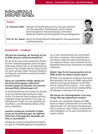 St. Galler Business School 31
Inhouse – Innerbetriebliche Aus- und Weiterbildung
Trainer:
Dr. Sebastian Wolf: 	Spezialist für Persönlichkeitstraining, Executive Coaching
von Führungskräften, Konfliktanalyse und Vermittlung
Krisenmanagement, Teamentwicklungen, Verhandeln,
Mitarbeiter-Coaching als Führungskraft, Change-Management
Prof. Dr. Urs. Rauser: 	Dozent für Human Resources Management, Führungsverhalten
und Kommunikation
Kundensicht – Feedback
Was gab den Ausschlag, die Schulung mit der
St.Galler Business School durchzuführen?
Auf der Suche nach einem kompetenten Partner
für einen Teambildungsprozess waren die guten
Erfahrungen hilfreich, die wir bei Individualmass-
nahmen mit der St.Galler Business School bereits
seit Jahren gemacht haben: Business-Kompetenz
der Dozenten und fachlich exzellente Durchdrin-
gung der Themen.
Waren die vermittelten Inhalte optimal auf
Ihre Unternehmenspraxis aufbereitet?
Inwiefern gingen die Dozenten auf unterneh-
mensspezifische Anforderungen ein?
Im Vorfeld der Seminarreihe wurden die Anforde-
rungen und Zielsetzungen gemeinsam abge-
stimmt. Die Dozenten waren aufgrund des breit
angelegten Erfahrungsrahmens in der Lage, so-
wohl generelle Themen als auch spezifische Un-
ternehmens- oder Mitarbeiterprobleme umfas-
send zu bearbeiten.
Inwiefern vermag der vermittelte St.Galler
Ansatz die Herausforderungen der täglichen
Arbeit Ihrer Führungskräfte abzubilden und
diese zu unterstützen?
Wichtig war zunächst die gemeinsame Erkennt-
nis, dass ein Teambildungsprozess notwendig ist,
um zu einer Synchronisation der unterschiedli-
chen Ziele zu gelangen. Viele Inhalte der Semi-
nare können wegen des hohen Praxisbezugs so-
fort umgesetzt werden. Dieser Umstand und wei-
tergehende Erkenntnisse unterstützen die globale
Integration.
Welche Tipps für die Zusammenarbeit mit der
SGBS würden Sie anderen Kunden geben?
Wichtig ist die passgenaue Zusammensetzung der
Seminarmodule. Hier kann die SGBS aufgrund der
Vielzahl hervorragender Dozenten auf die Wün-
sche der Unternehmen eingehen – nicht zuletzt
auch im Hinblick auf die bei den hochbeschäftig-
ten Managern schwierige Terminierung.
Wie können die Schulungsinhalte in die lang-
fristige Planung aufgenommen werden?
Ich denke, das umfassende Angebot der SGBS
macht es möglich, Seminarreihen mit einem Ma-
nagementteam mit individuellen Einzelmassnah-
men zu verzahnen. Dieser Aufbau von generalisti-
schen Fähigkeiten ist für unser Unternehmen be-
sonders wichtig.
 