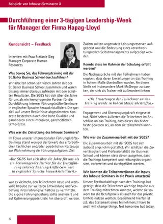32
Beispiele von Inhouse-Seminaren X
Durchführung einer 3-tägigen Leadership-Week
für Manager der Firma Hapag-Lloyd
Kundensicht – Feedback
Interview mit Frau Stefanie Sieg
Manager Corporate Human
Resources
Was bewog Sie, das Führungstraining mit der
St. Galler Business School durchzuführen?
Wir arbeiten schon seit vielen Jahren mit der
St. Galler Business School zusammen und waren
bislang immer überaus zufrieden mit den erziel-
ten Resultaten. Die SGBS hat sich über die Jahre
für uns als ein hervorragender Partner für die
Durchführung interner Führungskräfte-Seminare
in englischer Sprache herauskristallisiert. Die spe-
ziell auf unsere Bedürfnisse abgestimmten Kon-
zepte bestechen durch eine hohe Qualität und
garantieren einen intensiven, ganzheitlichen
Lernprozess.
Was war die Zielsetzung des Inhouse Seminars?
Im Fokus unserer internationalen Führungskräfte-
trainings stand weniger der Erwerb des erforderli-
chen fachlichen und/oder persönlichen Rüstzeugs
zur Wahrnehmung der Führungsaufgaben. Ziel
«Die SGBS hat sich über die Jahre für uns als
ein hervorragender Partner für die Durchfüh-
rung interner Führungskräfte-Seminare
in englischer Sprache herauskristallisiert.»
war es vielmehr, den Teilnehmern neue und wert-
volle Impulse zur weiteren Entwicklung und Ver-
tiefung ihres Führungsverhaltens zu vermitteln.
Die eigene Führungsleistung sollte analysiert und
auf Optimierungspotenziale hin überprüft werden.
Zudem sollten ungenutzte Leistungsreserven auf-
gedeckt und die Bedeutung eines verantwor-
tungsvollen Selbstmanagements aufgezeigt wer-
den.
Konnte diese im Rahmen der Schulung erfüllt
werden?
Die Nachgespräche mit den Teilnehmern haben
ergeben, dass deren Erwartungen an das Training
in hohem Maße übertroffen wurden. An dieser
Stelle sei insbesondere Mark McGregor zu dan-
ken, der sich als Trainer mit außerordentlichem
«Die Erwartungen der Teilnehmer an das
Training wurde in hohem Masse übertroffen.»
Engagement und Überzeugungskraft eingesetzt
hat. Nicht selten äußerten die Teilnehmer im An-
schluss an das Training, dass dieses das bisher
beste gewesen sei, an dem sie teilnehmen konn-
ten.
Wie war die Zusammenarbeit mit der SGBS?
Die Zusammenarbeit mit der SGBS hat sich
äußerst angenehm gestaltet. Wir schätzen die Zu-
verlässigkeit und Professionalität der Business
School und können stets davon ausgehen, dass
die Trainings kompetent und reibungslos organi-
siert, vorbereitet und durchgeführt werden.
Wie konnten die Teilnehmer/innen die Inputs
des Inhouse Seminars in die Praxis umsetzen?
Unsere Feedbackabfrage nach den Trainings hat
gezeigt, dass die Teilnehmer wichtige Impulse aus
dem Training mitnehmen konnten, welche sie so-
wohl für die Berufspraxis als auch für das private
Umfeld nutzen wollten. Bezeichnend hierfür ist
z.B. das Statement eines Teilnehmers: I have to
and I will change things. Not tomorrow but today.
 