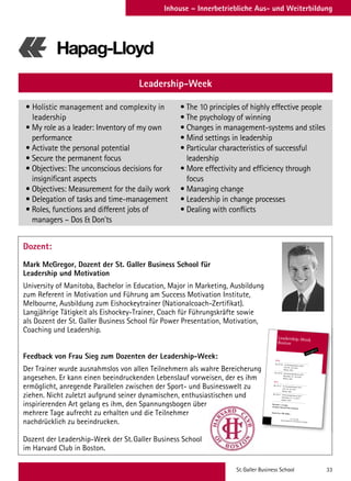 St.Galler Business School 33
Inhouse – Innerbetriebliche Aus- und Weiterbildung
Dozent:
Mark McGregor, Dozent der St. Galler Business School für
Leadership und Motivation
University of Manitoba, Bachelor in Education, Major in Marketing, Ausbildung
zum Referent in Motivation und Führung am Success Motivation Institute,
Melbourne, Ausbildung zum Eishockeytrainer (Nationalcoach-Zertifikat).
Langjährige Tätigkeit als Eishockey-Trainer, Coach für Führungskräfte sowie
als Dozent der St. Galler Business School für Power Presentation, Motivation,
Coaching und Leadership.
Feedback von Frau Sieg zum Dozenten der Leadership-Week:
Der Trainer wurde ausnahmslos von allen Teilnehmern als wahre Bereicherung
angesehen. Er kann einen beeindruckenden Lebenslauf vorweisen, der es ihm
ermöglicht, anregende Parallelen zwischen der Sport- und Businesswelt zu
ziehen. Nicht zuletzt aufgrund seiner dynamischen, enthusiastischen und
inspirierenden Art gelang es ihm, den Spannungsbogen über
mehrere Tage aufrecht zu erhalten und die Teilnehmer
nachdrücklich zu beeindrucken.
Dozent der Leadership-Week der St.Galler Business School
im Harvard Club in Boston.
Leadership-Week
• Holistic management and complexity in
leadership
• My role as a leader: Inventory of my own
performance
• Activate the personal potential
• Secure the permanent focus
• Objectives: The unconscious decisions for
insignificant aspects
• Objectives: Measurement for the daily work
• Delegation of tasks and time-management
• Roles, functions and different jobs of
managers – Dos  Don’ts
• The 10 principles of highly effective people
• The psychology of winning
• Changes in management-systems and stiles
• Mind settings in leadership
• Particular characteristics of successful
leadership
• More effectivity and efficiency through
focus
• Managing change
• Leadership in change processes
• Dealing with conflicts
Der Trainer wurde ausnahmslos von allen Teilnehmern als wahre Bereicherung
ST. GALLER
MANAGEMENT  BUSINESS SCHOOL
Leadership-Week
Boston
www.sgbs.ch
2016
No.72116 1st Accomplishment 2016
June 20–24, 2016
Boston, USA
No.72216 2nd Accomplishment 2016
November 14–18, 2016
Boston, USA
2017
No.72117 1st Accomplishment 2017
June 19–23, 2017
Boston, USA
No.72217 2nd Accomplishment 2017
November 13–17, 2017
Boston, USA
Duration: 1x5 days
Location: Harvard Club of Boston
Course Fee: CHF 6400.–
Ähnliches Seminar
in englischer Sprache (vgl. Seite 63)
Leadership-Week Boston (5 days)
2016
No. 72116 1st Accomplishment 2016
June 20–24, 2016
Boston, USA in English
No. 72216 2nd Accomplishment 2016
November 14–18, 2016
Boston, USA in English
2017
No. 72117 1st Accomplishment 2017
June 19–23, 2017
Boston, USA in English
No. 72217 2nd Accomplishment 2017
November 13–17, 2017
Boston, USA
Duration: 1x5 days
Course Fee: CHF 6400.–
 