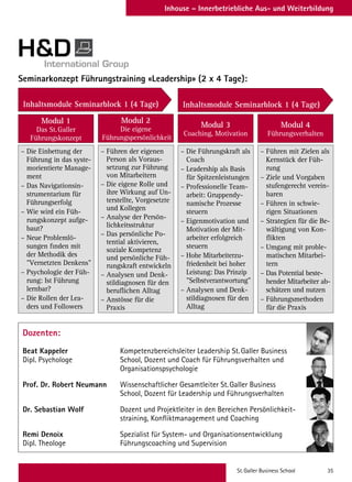 St. Galler Business School 35
Inhouse – Innerbetriebliche Aus- und Weiterbildung
Dozenten:
Beat Kappeler	 Kompetenzbereichsleiter Leadership St. Galler Business
Dipl. Psychologe	 School, Dozent und Coach für Führungsverhalten und
	Organisationspsychologie
Prof. Dr. Robert Neumann	 Wissenschaftlicher Gesamtleiter St. Galler Business
	 School, Dozent für Leadership und Führungsverhalten
Dr. Sebastian Wolf	 Dozent und Projektleiter in den Bereichen Persönlichkeit-
	 straining, Konfliktmanagement und Coaching
Remi Denoix	 Spezialist für System- und Organisationsentwicklung
Dipl. Theologe	 Führungscoaching und Supervision
Seminarkonzept Führungstraining «Leadership» (2 x 4 Tage):
– Die Einbettung der
Führung in das syste-
morientierte Manage-
ment
– Das Navigationsin-
strumentarium für
Führungserfolg
– Wie wird ein Füh-
rungskonzept aufge-
baut?
– Neue Problemlö-
sungen finden mit
der Methodik des
Vernetzten Denkens
– Psychologie der Füh-
rung: Ist Führung
lernbar?
– Die Rollen der Lea-
ders und Followers
– Führen mit Zielen als
Kernstück der Füh-
rung
– Ziele und Vorgaben
stufengerecht verein-
baren
– Führen in schwie-
rigen Situationen
– Strategien für die Be-
wältigung von Kon-
flikten
– Umgang mit proble-
matischen Mitarbei-
tern
– Das Potential beste-
hender Mitarbeiter ab-
schätzen und nutzen
– Führungsmethoden
für die Praxis
– Führen der eigenen
Person als Voraus-
setzung zur Führung
von Mitarbeitern
– Die eigene Rolle und
ihre Wirkung auf Un-
terstellte, Vorgesetzte
und Kollegen
– Analyse der Persön-
lichkeitsstruktur
– Das persönliche Po-
tential aktivieren,
soziale Kompetenz
und persönliche Füh-
rungskraft entwickeln
– Analysen und Denk-
stildiagnosen für den
beruflichen Alltag
– Anstösse für die
Praxis
– Die Führungskraft als
Coach
– Leadership als Basis
für Spitzenleistungen
– Professionelle Team-
arbeit: Gruppendy-
namische Prozesse
steuern
– Eigenmotivation und
Motivation der Mit-
arbeiter erfolgreich
steuern
– Hohe Mitarbeiterzu-
friedenheit bei hoher
Leistung: Das Prinzip
Selbstverantwortung
– Analysen und Denk-
stildiagnosen für den
Alltag
Modul 1
Das St. Galler
Führungskonzept
Modul 2
Die eigene
Führungspersönlichkeit
Modul 3
Coaching, Motivation
Modul 4
Führungsverhalten
Inhaltsmodule Seminarblock 1 (4 Tage) Inhaltsmodule Seminarblock 1 (4 Tage)
 