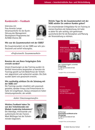 St.Galler Business School 37
Inhouse – Innerbetriebliche Aus- und Weiterbildung
Kundensicht – Feedback
Interview mit
Frau Annette Lampe
Verantwortliche für die Durch-
führung des Management
Development Programmes bei
ALTANA Chemie AG
Wie war die Zusammenarbeit mit der SGBS?
Die Zusammenarbeit mit der SGBS war sehr pro-
fessionell und verlief reibungslos.
«Professionelle Zusammenarbeit»
Konnten die von Ihnen festgelegten Ziele
erreicht werden?
Unsere Erwartungen an das Training wurden im
Vorfeld intensivstens besprochen so konnten die
Trainings gezielt auf die Bedürfnisse der Teilneh-
mer abgestimmt und vorbereitet werden. Die Ziele
wurden damit wie gewünscht erreicht.
Wie nachhaltig schätzen Sie die Schulung mit
der SGBS ein?
Die Trainings wurden inhaltlich sehr praxisnah
gestaltet, darüber hinaus sind firmeninterne In-
halte mit eingeflossen. Daraus entstand ein hoher
Umsetzungstransfer, der anhält.
«hoher Umsetzungstransfer»
Welches Feedback haben Sie
von den Teilnehmenden der
Module Leadership bekommen?
Die lebendige, mitreissende und
authentische Art des Trainers
Mark McGregor hat die Teilneh-
menden begeistert.
Welche Tipps für die Zusammenarbeit mit der
SGBS würden Sie anderen Kunden geben?
Ein entscheidender Erfolgsfaktor für ein Training ist
meines Erachtens die Vorbereitung. Ich halte
es daher für sehr wichtig, sich gemeinsam
ausreichend Zeit für die Konzeption und Planung
der Veranstaltung zu nehmen.
Anette Lampe
Dozent: Mark McGregor
Wolf Buchinger
Kommunikation und Rhetorik auf der
Führungsetage
St. Galler Business Books  Tools
CHF 29.–*
* zuzüglich Porto und Versandkosten
Uwe J. Hackbarth/Eggolf v. Lerchenfeld
Personal Image
St. Galler Business Books  Tools
CHF 29.–*
* zuzüglich Porto und Versandkosten
Business
Books  Tools
PERSONAL IMAGE
Sprache – Kommunikation – Präsentation
eine Short-Story für Führungskräfte und Manager
von Uwe J. Hackbarth
 
