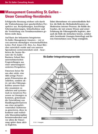 40
Der St.Galler Consulting Ansatz
Management Consulting St.Gallen –
Unser Consulting-Verständnis
Erfolgreiche Beratung zeichnet sich durch
die Wahrnehmung einer ganzheitlichen Per-
spektive aus. Rezeptlösungen, kurzfristige
Scheinoptimierungen, Schnellschüsse und
die Vermittlung von Trendmassnahmen ge-
hören nicht dazu.
Auf Basis des bekannten Integrierten
St.Galler Management Ansatzes – wie er
von unserem ehemaligen wissenschaftlichen
Leiter, Prof. (emer.) Dr. Dres. h.c. Knut Blei-
cher entwickelt wurde und von unseren
Spezialisten weiterentwickelt wird – bear-
beiten die Senior-Be-
rater der St.Galler
Business School Ihre
unternehmerischen
Fragestellungen aus
einer umsetzungsori-
entierten Perspektive.
Umsetzen heisst für
uns aber nicht, eine
400-seitige Power-
point-Präsentation ab-
zuliefern, sondern ak-
tiv mit den Führungs-
kräften unserer Kun-
den zusammen zu
arbeiten und systema-
tisch in iterativen Pro-
zessen zu Lösungen zu
kommen, gemeinsam
die Entwicklung von
Handlungsalternativen
aus einer perspekti-
venreichen Sichtweise
zu generieren, diese in
konkrete und realisti-
sche Massnahmenpläne
herunterzubrechen und
vor allem die Umset-
zung später dann aktiv
zu begleiten.
Dabei übernehmen wir unterschiedliche Rol-
len: die Rolle des Methodenlieferanten zur
Moderation interner Prozesse, die Rollde des
Coaches, der mit seinem Wissen und seiner
Erfahrung die Führungskräfte begleitet, aber
auch die Rolle des kritischen Geistes, welcher
aktiv bestehende Lösungen hinterfragt und Ih-
rem Unternehmen neue Wege ermöglicht.
© Dr. C. Abegglen
St.Galler Integrationspyramide
UNTERNEHMENSENTWICKLUNGSPFAD
UNTERNEHMENS-
POLITIK
PROGRAMME
AUFTRÄGE
UNTERNEHM
ENS-
VERFASSUNG
ORGANISATION

M
ANAGEM
ENT-
SYSTEM
E
PROZESSE
DISPOSITION
UNTERNEHM
ENS-
KULTUR
PROBLEM
-
VERHALTEN
LEISTUNG

KOOPERATION
NORMATIV
STRATEGISCH
OPERATIV
sichtbare
Ergebnisse
 