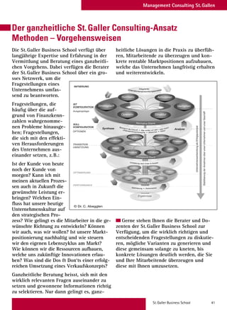 St.Galler Business School 41
Management Consulting St.Gallen
Der ganzheitliche St.Galler Consulting-Ansatz
Methoden – Vorgehensweisen
Die St.Galler Business School verfügt über
langjährige Expertise und Erfahrung in der
Vermittlung und Beratung eines ganzheitli-
chen Vorgehens. Dabei verfügen die Berater
der St.Galler Business School über ein gro-
sses Netzwerk, um die
Fragestellungen eines
Unternehmens umfas-
send zu beantworten.
Fragestellungen, die
häufig über die auf-
grund von Finanzkenn-
zahlen wahrgenomme-
nen Probleme hinausge-
hen; Fragestellungen,
die sich mit den effekti-
ven Herausforderungen
des Unternehmen aus-
einander setzen, z.B.:
Ist der Kunde von heute
noch der Kunde von
morgen? Kann ich mit
meinen aktuellen Prozes-
sen auch in Zukunft die
gewünschte Leistung er-
bringen? Welchen Ein-
ﬂuss hat unsere heutige
Unternehmenskultur auf
den strategischen Pro-
zess? Wie gelingt es die Mitarbeiter in die ge-
wünschte Richtung zu entwickeln? Können
wir auch, was wir wollen? Ist unsere Markt-
positionierung nachhaltig und wie steuern
wir den eigenen Lebenszyklus am Markt?
Wie können wir die Ressourcen aufbauen,
welche uns zukünftige Innovationen erlau-
ben? Was sind die Dos  Don‘ts einer erfolg-
reichen Umsetzung eines Verkaufskonzepts?
Ganzheitliche Beratung heisst, sich mit den
wirklich relevanten Fragen auseinander zu
setzen und gewonnene Informationen richtig
zu selektieren. Nur dann gelingt es, ganz-
heitliche Lösungen in die Praxis zu überfüh-
ren, Mitarbeitende zu überzeugen und kon-
krete rentable Marktpositionen aufzubauen,
welche das Unternehmen langfristig erhalten
und weiterentwickeln.
Gerne stehen Ihnen die Berater und Do-
zenten der St.Galler Business School zur
Verfügung, um die wirklich richtigen und
entscheidenden Fragestellungen zu diskutie-
ren, mögliche Varianten zu generieren und
diese gemeinsam solange zu kneten, bis
konkrete Lösungen deutlich werden, die Sie
und Ihre Mitarbeitende überzeugen und
diese mit Ihnen umzusetzen.
IST
KONFIGURATION
INITIIERUNG
TRANSITION
StabilisierungderAnnahmenüberunserUnternehmenundunserGeschäft
UnternehmensentwicklungalsErfolgspotenzial
UMSETZUNG
OPTIONEN
Ausgangslage
OPTIMIERUNG
SOLL
KONFIGURATION
PERFORMANCE
UnternehmensentwicklungalsErfolgspotenzial
KONFIGURATION
KONFIGURATION
Umfeld
EIGNER
Strategisch Verhalten
Struktur
Normativ
Operativ
Aktivitäten
Strukturen Finanzen
HRM
Programme
Produkt
Problemlösung
Markt Finanzen
HRM
Prozesse
Produkt
AUfträge
WS-Kette
Markt
Leistung
Sprung in die Zukunft • Was wollen wir sein – was nicht?
Unternehmensphilosophie • Missionen • Vision
Umsetzung nach Innen  Aussen
Optimierung • Performance
IntegrierterUnternehmensentwicklungsprozess
Ergebnisse
Operative Ebene
Strategische Ebene
Normative Ebene
Synthese Analyse
St.Galler Unternehmensentwicklungs-Prozess
© Dr. C. Abegglen
 
