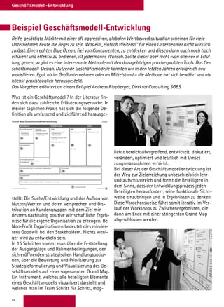44
Geschäftsmodell-Entwicklung
Beispiel Geschäftsmodell-Entwicklung
Reife, gesättigte Märkte mit einer oft aggressiven, globalen Wettbewerbssituation scheinen für viele
Unternehmen heute die Regel zu sein. Was ein „einfach Weiterso“ für einen Unternehmer nicht wirklich
zulässt. Einen echten Blue Ocean, frei von Konkurrenten, zu entdecken und diesen dann auch noch hoch
effizient und effektiv zu bedienen, ist jedermanns Wunsch. Sollte dieser aber nicht «von alleine» in Erfül-
lung gehen, so gibt es eine interessante Methode mit den dazugehörigen praxiserprobten Tools: Das Ge-
schäftsmodell-Design. Dutzende Geschäftsmodelle konnten wir in den letzten Jahren erfolgreich neu
modellieren. Egal, ob im Großunternehmen oder im Mittelstand – die Methode hat sich bewährt und als
höchst praxistauglich herausgestellt.
Das Vorgehen erläutert an einem Beispiel Andreas Rippberger, Direktor Consulting SGBS
Was ist ein Geschäftsmodell? In der Literatur fin-
den sich dazu zahlreiche Erläuterungsversuche. In
meiner täglichen Praxis hat sich die folgende De-
finition als umfassend und zielführend herausge-
stellt: Die Suche/Entwicklung und der Aufbau von
Nutzen/Werten und deren Versprechen und Dis-
tribution an Kundengruppen mit dem Ziel min-
destens nachhaltig positive wirtschaftliche Ergeb-
nisse für die eigene Organisation zu erzeugen. Bei
Non-Profit Organisationen bedeutet dies mindes-
tens Goodwill bei den Stakeholdern. Nichts weni-
ger wird zu entwickeln sein.
In 15 Schritten kommt man über die Feststellung
der Ausgangslage und Rahmenbedingungen, den
sich eröffnenden strategischen Handlungsoptio-
nen, über die Bewertung und Priorisierung zur
Strategieformulierung und Visualisierung des Ge-
schäftsmodells auf einer sogenannten Grand Map.
Ein Instrument, welches alle beteiligten Elemente
eines Geschäftsmodells visualisiert darstellt und
welches man im Team Schritt für Schritt, mög-
lichst bereichsübergreifend, entwickelt, diskutiert,
verändert, optimiert und letztlich mit Umset-
zungsmassnahmen versieht.
Bei dieser Art der Geschäftsmodellentwicklung ist
der Weg zur Zielerreichung unbeschreiblich lehr-
und aufschlussreich und formt die Beteiligten in
dem Sinne, dass der Entwicklungsprozess jeden
Beteiligten herausfordert, seine funktionale Sicht-
weise einzubringen und in Ergebnissen zu denken.
Diese Vorgehensweise führt somit iterativ im Ver-
lauf der Workshops zu Zwischenergebnissen, die
dann am Ende mit einer stringenten Grand Map
abgeschlossen werden.
 