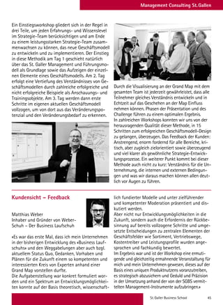 St. Galler Business School 45
Management Consulting St. Gallen
Durch die Visualisierung an der Grand Map mit dem
gesamten Team ist jederzeit gewährleistet, dass alle
Teilnehmer gleiches Verständnis entwickeln und in
Echtzeit auf das Geschehen an der Map Einfluss
nehmen können. Phasen der Präsentation und des
Challenge führen zu einem optimalen Ergebnis.
In zahlreichen Workshops konnten wir uns von der
herausragenden Qualität dieser Methode, in 15
Schritten zum erfolgreichen Geschäftsmodell-Design
zu gelangen, überzeugen. Das Feedback der Kunden:
Anstrengend, enorm fordernd für alle Bereiche, kri-
tisch, aber zugleich zielorientiert sowie überzeugend
und viel klarer als gewöhnliche Strategie-Entwick-
lungsprozesse. Ein weiterer Punkt kommt bei dieser
Methode auch nicht zu kurz: Verständnis für die Un-
ternehmung, die internen und externen Bedingun-
gen und was wir daraus machen können allen deut-
lich vor Augen zu führen.
Ein Einstiegsworkshop gliedert sich in der Regel in
drei Teile, um jeden Erfahrungs- und Wissenslevel
im Strategie-Team berücksichtigen und am Ende
zu einem leistungsstarken Strategie-Team zusam-
menwachsen zu können, das neue Geschäftsmodell
zu entwickeln und zu implementieren. Der Einstieg
in diese Methodik am Tag 1 geschieht natürlich
über das St. Galler Management und Führungsmo-
dell als Grundlage sowie das Aufzeigen der einzel-
nen Elemente eines Geschäftsmodells. Am 2. Tag
erfolgt eine Vertiefung des Verständnisses von Ge-
schäftsmodellen durch zahlreiche erfolgreiche und
nicht erfolgreiche Beispiele als Anschauungs- und
Trainingsobjekte. Am 3. Tag werden dann erste
Schritte im eigenen aktuellen Geschäftsmodell
vollzogen, um von dort aus das Veränderungspo-
tenzial und den Veränderungsbedarf zu erkennen.
Kundensicht – Feedback
Matthias Weber
Inhaber und Gründer von Weber-
Schuh – Der Business Laufschuh
«Es war das erste Mal, dass ich mein Unternehmen
in der bisherigen Entwicklung des «Business Lauf-
schuhs» und den Weggabelungen aber auch bzgl.
aktuellem Status Quo, Gedanken, Vorhaben und
Plänen für die Zukunft einem so kompetenten und
interessierten Kreis von Experten anhand einer
Grand Map vorstellen durfte.
Die Aufgabenstellung war konkret formuliert wor-
den und ein Spektrum an Entwicklungsmöglichkei-
ten konnte auf der Basis theoretisch, wissenschaft-
lich fundierter Modelle und unter zielführender
und kompetenter Moderation präsentiert und dis-
kutiert werden.
Aber nicht nur Entwicklungsmöglichkeiten in die
Zukunft, sondern auch die Erfordernis der Rückbe-
sinnung auf bereits vollzogene Schritte und umge-
setzte Entscheidungen zu zentralen Elementen der
Geschäftsfelder wie Sortiment, Vertriebswege,
Kostentreiber und Leistungsprofile wurden ange-
sprochen und fachkundig bewertet.
Im Ergebnis war und ist der Workshop eine ermuti-
gende und gleichzeitig ermahnende Veranstaltung für
mich und mein Unternehmen gewesen, dieses auf der
Basis eines uniquen Produktnutzens voranzutreiben,
es strategisch abzusichern und Geduld und Präzision
in der Umsetzung anhand der von der SGBS vermit-
telten Management-Instrumente aufzubringen.»
 