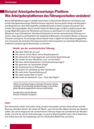 46
Praxisbeispiel
Beispiel Arbeitgeberbewertungs-Plattform
Wie Arbeitgeberplattformen das Führungsverhalten verändern!
Inhalte aus der wertorientierten Führung:
 	Was lösen Werte bei uns aus?
 	Wie erkenne ich die Werte meiner Gesprächspartner?
 	Wie überwinde ich Leistungsgrenzen und erreiche Spitzenleistung?
 	Wie schaffe ich beim Mitarbeiter „Lust“ auf die Arbeit?
 	Wer kann welche Kompetenzen und Verantwortung tragen?
 	Wie generieren wir dauerhaften Erfolg?
 	Wie funktioniert die Ja-Philosophie?
 	Wie komme ich nachhaltig aus dem Hamsterrad?
 	Wie sieht meine Teamaufstellung aus?
 	Wer spielt welche Rolle im Team?
 	Was macht die Generation Y aus – Fluch oder Segen?
Fazit:
Den Unternehmen bleibt nicht anders übrig, als aktiv mitzuspielen und kein Unternehmen wird die
Nutzung verhindern können. Wir sollten die Macht- und nicht die Ohn-Macht-Variante des Handelns
wählen. Der aktive Umgang mit der wertorientierten Führung steigert die Zufriedenheit der Mitarbei-
tenden und wird die aktiven Unternehmungen ins positive Bewertungsfeld rücken. Die St. Galler Busi-
ness School kann das Trainingskonzept auf ihre individuellen Bedürfnisse ausrichten.
Bereits 500 000 Bewertungen in 44 000 Unternehmen in Deutschland, Österreich und Schweiz sind
auf der Arbeitgeberbewertungs-Plattform Kununu registriert. Kununu gehört «Xing» und Xing gehört
zum Burda Konzern. Gute Führungskräfte und Mitarbeitende zu halten und gute anzuwerben sind
primäre Führungsaufgaben. Darum sind die Inhalte der Bewertungen im Netz so bedeutungsvoll. Die
einzige Möglichkeit positiv die Plattformen wie Kununu zu beeinflussen ist in der Steigerung der
Mitarbeiter-Innen Zufriedenheit. Und diese Zufriedenheit ist mit der wertorientierten Führung zu er-
reichen. Unser Dozent und Projektleiter für Leadership  Motivation, Ernst «Aschi» Wyrsch, ist Kununu-
Fitmacher und Experte. Als ehemaliger Grand-Hotelier lebte er täglich mit Hotel-Bewertungsplattfor-
men und wusste die stimmigen Führungsinstrumente selbst einzusetzen um «optimale» Mitarbeiterzu-
friedenheit und damit «gute» Bewertungen zu erreichen.
«Wenn ich auf diese Fragen schlüssige Antworten erhalte,
verändere ich die Qualität der Bewertungen in der Arbeit-
geber-Beurteilungsplattform Kununu nachhaltig!»
Aussage Ernst «Aschi» Wyrsch
Kununu-Fitmacher  Experte.
 