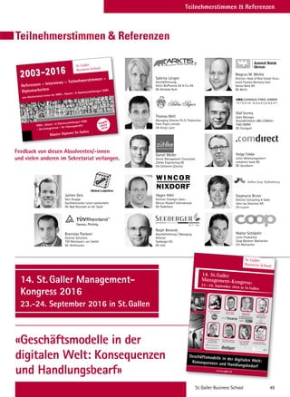 Teilnehmerstimmen  Referenzen
Teilnehmerstimmen  Referenzen
Daniel Müller
Senior Management Consultant
Zühlke Engineering AG
CH-Schlieren (Zürich)
Ralph Beranek
Geschäftsleitung / Managing
Director
Seeberger KG
DE-Ulm
Branislav Pavlovic
Director Solutions
TÜV Rheinland i-sec GmbH
DE–Gelnhausen
Sabrina Lüngen
Geschäftsleitung
Arktis BioPharma UG  Co. KG
DE-Wickede Ruhr
Thomas Welt
Managing Director Ph.D. Production
Palm Paper Limited
UK-King’s Lynn
Hagen Höhl
Director Strategic Sales –
Wincor Nixdorf International
DE-Paderborn
Jochen Geis
Geis-Gruppe
Kaufmännischer Leiter Landverkehr
DE–Bad Neustadt an der Saale
Magnus M. Merkle
Director, Head of Real Estate Struc-
tured Finance Germany East
Aareal Bank AG
DE-Berlin
Helge Fobbe
Leiter Webmanagement
comdirect bank AG
DE-Quickborn
Walter Schläpfer
Leiter Produktion
Coop Bäckerei Wallisellen
CH–Wallisellen
Olaf Vurma
Sales Manager
Geschäftsführer VBS-CONSUL-
TING GMBH
DE-Stuttgart
Stephanie Briner
Director Consulting  Sales
John Lay Solutions AG
CH-Luzern
Feedback von diesen Absolventen/-innen
und vielen anderen im Sekretariat verlangen.
Referenzen – Interviews – Teilnehmerstimmen –
Diplomarbeiten
von Absolventen/-innen der MBA-, Master-  Diplomausbildungen SGBS
2003-2016
St.Galler
Business School
MBA-, Master-  Diplomausbildungen SGBS
– Berufsbegleitend – für Führungskräfte
Master Diplome St.Gallen
Ausgabe
Januar
2016
14. St.Galler Management-
Kongress 2016
23.-24. September 2016 in St.Gallen
«Geschäftsmodelle in der
digitalen Welt: Konsequenzen
und Handlungsbearf»
St.Galler Business School 49
Gebühren Kongress-  Workshop-Programm
St.Galler
Business School
14. St.Galler
Management-Kongress:23.–24. September 2016 in St.Gallen
Christian Malik
dotSource GmbH
www.sgbs.ch
Geschäftsmodelle in der digitalen Welt:Konsequenzen und Handlungsbedarf
Prof. Dr. Albert Zandvoort
The Professional
Psychology Practice
Dr. Andreas Kaufmann
Leica Camera AG
Dr. Volkmar Weckesser
Gothaer Systems GmbH
Dr. Lea Sonderegger
Daniel Swarovski
Corporation AG
Dr. Marc Holitscher
Microsoft Schweiz GmbH
Dr. Dirk Haft
attocube systems AG
WITTENSTEIN AG
Markus Portner
BEEKEEPER AG
 