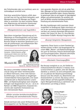 St. Galler Business School 5
Inhouse  Consulting
den Teilnehmenden aber nur erschliesst, wenn sie
stufenadäquat vermittelt wird.
Sind diese wesentlichen Faktoren erfüllt, dann
erst darf man mit Fug und Recht behaupten, auch
Managementwissen für Manager «auf Augen-
höhe» zu vermitteln. Erst dann entstehen Akzep-
tanz, Begeisterung und konkreter Umsetzungs-
nutzen bei den Teilnehmenden und Kunden.
«Managementwissen ‹auf Augenhöhe›»
Dank dieser einzigartigen Fokussierung auf ein
Höchstmass an Praxistauglichkeit und auf hoch-
karätige Dozenten entwickelte sich die St.Galler
Business School im deutschen Sprachraum zu ei-
nem der profiliertesten und erfolgreichsten Wei-
terbildungspartner für Unternehmen.
Das daraus unmittelbar sichtbare Resultat
sind die stetig sehr hohen Teilnehmerzahlen
an offenen Seminaren, immer mehr Seminar-
durchführungen, eine Vielzahl an langjährigen
innerbetrieblichen Schulungskunden, eine rasant
wachsende Zahl an AbsolventenInnen unserer
MBA- und Diplomstudiengänge sowie steigende
Anfragen nach Kooperationen mit uns – sei es im
Rahmen von MBA-Programmen, Corporate Uni-
versities oder staatlichen Institutionen aus
dem internationalen Raum.
«Mittler zwischen betriebswirtschaftlicher
Forschung und unternehmerischer Praxis»
Deshalb sind heute viele unserer 90 Dozenten auch
Beratungspartner von Top-Managern und Unterneh-
mern geworden. Dozenten, die sich als solide Prak-
tiker, «Manager auf Zeit» und Unternehmensberater
einen Namen geschaffen haben. Unseren Dozenten
ist gemeinsam, dass sie seit langem ihr Spezialgebiet
pflegen und weiterentwickeln. Sie verstehen sich
auch als Mittler zwischen betriebswirtschaftlicher
Forschung und unternehmerischer Praxis.
Bei allen Ausbildungen steht maximaler Umset-
zungseffekt im Vordergrund: Dabei orientieren wir
uns an der systemorientierten Managementlehre
und dem von unserem ehemaligen Beiratsvorsit-
zenden, Prof. (emer.) Dr. Dres. h.c. Knut Bleicher,
entwickelten St.Galler «Konzept Integriertes Ma-
«Konzept Integriertes Management»
nagement». Dieser heute zu einem Standard ge-
wordene Ansatz ist Basis und Ausgangspunkt für
unsere MBA-, Master- und Diplomstudiengänge
wie auch für Seminare, Inhouse-Veranstaltungen
und Consultingaktivitäten. Sämtliche Lehrinhalte
folgen in ihrem Aufbau seinen Strukturen.
«Maximaler Umsetzungseffekt»
Das Konzept ermöglicht es uns, die Vielfalt be-
triebswirtschaftlichen Wissens in modular struk-
turierte Einheiten zu gliedern, ohne den Gesamt-
überblick zu verlieren. So wird sichergestellt, dass
wir uns jederzeit der Gesamtzusammenhänge
bewusst sind. Dies erlaubt uns, Wesentliches von
Unwesentlichem zu trennen. Das daraus vermit-
telbare Wissen soll Führungskräfte befähigen, ihre
eigene Managementleistung zu optimieren und
Unternehmen zum Erfolg zu führen.
Hochprofessionelle Seminarvorbereitung und
Konzeption – Brillante Dozenten, griffige
Umsetzung der St. Galler Lehre in die Praxis –
Wertvoller Beitrag zur Unité de Doctrine und
Team Spirit.
Beate Monastiridis-Dörr
Head of Marketing Consulting
Munich Re – München Princeton USA
Christian Abegglen
Dr. oec. HSG
christian.abegglen@sgbs.ch
Christian Abegglen
Dr. oec. HSG
christian.abegglen@sgbs.ch
Geschäftsführender Direktor
und Präsident des Verwal-
tungsrates der St.Galler
Business School
Christian Munt
lic.oec. HSG
christian.muntwil
Christian Abegglen
Dr. oec. HSG
christian.abegglen@sgbs.ch
Geschäftsführender Direktor
und Präsident des Verwal-
tungsrates der St.Galler
Business School
Christian Abegglen
Dr. oec. HSG
christian.abegglen@sgbs.ch
Geschäftsführender Direkto
und Präsident des Verwal-
tungsrates der St.Galler
Business School
 