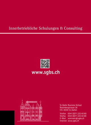 Innerbetriebliche Schulungen  Consulting
St. Galler Business School
Rosenbergstrasse 36
CH-9000 St.Gallen
Telefon	0041(0)71 225 40 80
Telefax	0041(0)71 225 40 89
E-Mail	seminare@sgbs.ch
Internet	www.sgbs.ch
www.sgbs.ch
 