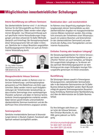 St. Galler Business School 7
Inhouse – Innerbetriebliche Aus- und Weiterbildung
Möglichkeiten innerbetrieblicher Schulungen
Interne Durchführung von «offenen» Seminaren
Das überbetriebliche Seminar wird 1:1 als Inhouse
Seminar für die Führungskräfte aus Ihrem Unter-
nehmen durchgeführt. Dabei werden neben allge-
meinen Beispielen (zur Wissensvermittlung) auch
auf spezifische interne Herausforderungen einge-
gangen und diese anhand der St. Galler Methodik
überprüft und hinterfragt. Der Konzeptionsaufwand
dieser Schulungsvariante hält sich dabei in Gren-
zen. Sämtliche der in dieser Broschüre vorgestellten
Ausbildungsprogramme führen wir auch als firmen-
interne Veranstaltung durch.
Massgeschneiderte Inhouse Seminare
Die Seminarinhalte werden im Rahmen einer in-
tensiven Vorbereitungs- und Konzeptionsphase
genauestens auf Ihre Bedürfnisse und Ziele zuge-
schnitten. Dabei werden intensiv auch Aufgaben-
stellungen der Teilnehmenden berücksichtigt, so
dass einzelne Seminartage einen workshopartigen
Charakter aufweisen und dabei im Seminar bereits
konkrete Umsetzungsergebnisse erarbeitet werden.
Dabei können gezielt Inhalte unterschiedlicher
überbetrieblicher Seminare kombiniert und den Be-
dürfnissen Ihres Unternehmens angepasst werden.
Seminarsprachen
Sämtliche innerbetriebliche Seminare  Veranstal-
tungen können in Deutsch, Englisch, Französisch oder
Spanisch weltweit durchgeführt werden.
Kombination über- und innerbetrieblich
Im Rahmen eines längerfristig angelegten Schu-
lungskonzepts können Seminarblöcke aus dem
überbetrieblichen Angebot mit massgeschneiderten
internen Blöcken kombiniert werden. Dies ermög-
licht einerseits den Teilnehmern einen Wissensaus-
tausch mit anderen Branchen und Unternehmen
(in den überbetrieblichen Seminaren) und ande-
rerseits den Aufbau eines Teamgedanken und des
internen Austausches.
Einfaches Training oder komplexer Lehrgang?
Die Gestaltungsmöglichkeiten für interne Schulun-
gen lassen sowohl «einfache» Inputblöcke zu spe-
zifischen Themen wie auch komplexe, auf längere
Zeit ausgerichtete Lehrgänge zu. So können wir
das optimale Weiterbildungsprogramm vor dem
Hintergrund des engen Zeitbudgets heutiger Füh-
rungskräfte gemeinsam mit Ihnen entwickeln.
Durchführung
Die Schulungen können sowohl in firmeneigenen
Schulungszentren, nahestehenden Seminarhotels
oder in den bekannten Seminarzentren der St. Galler
Business School durchgeführt werden. Nach Wunsch
erfolgt die gesamte Seminarorganisation (Ausschrei-
bung, Anmeldung, Hotelreservation Nachbearbeitung,
etc.) über die Administration der St. Galler Business
School.
Für Ihre Anfragen steht Ihnen un-
ser Leiter der Inhouse Seminare,
Herr Christian Muntwiler, lic. oec.
HSG, gerne jederzeit zur Verfü-
gung.
christian.muntwiler@sgbs.ch
Tel: 0041 (0)71 225 40 80
Fax: 0041 (0)71 225 40 89
Dr.-Ing. Volker Essmann,
Geschäftsleitung Technik
BJB GmbH  Co. KG
Christian Muntwiler
lic. oec. HSG
 