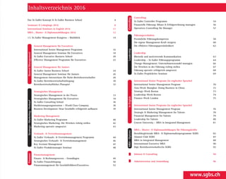 Finanzen GeneralManagement
InEnglish
Strategie – Marketing – Verkauf
LeadershipMBA – Diplome
Inhaltsverzeichnis 2016
Das St. Galler Konzept & St. Galler Business School 4
Seminare  Lehrgänge 2016 8
International Seminars in English 2016 11
MBA-, Master-  Diplomausbildungen 2016 12
13. St. Galler Management-Kongress – Rückblick 14
General Management für Executives
International Senior Management Programm 16
General Management Seminar für Executives 18
St. Galler Executive Business School 20
Effective Management ­Programm für Executives 22
General Management für Juniors
St. Galler Junior Business School 24
General ­Management ­Seminar für Juniors 26
Management-­Intensivkurs für Nicht-Betriebswirtschafter 28
St. Galler Betriebswirtschaftslehrgang 30
Betriebs­wirtschaftliches Planspiel 32
Strategisches Management
Strategisches Management in der Praxis 33
Strategisches ­Management für Executives 34
St. Galler Consulting School 36
Hochleistungs­organisation – World Class ­Company 38
Business ­Development: Neue Geschäfte erfolgreich ­aufbauen 39
Marketing Management
St. Galler Marketing ­Programm 40
Strategisches Marketing: Die Weichen richtig stellen 42
Marketing operativ umgesetzt 43
Verkaufs-  Vertriebsmanagement
St. Galler Verkaufs-  ­Vertriebsmanagement Programm 44
Strategisches Verkaufs-  Vertriebsmanagement 46
Key Account Management 47
St. Galler Produktmanager Seminar 48
Finanzmanagement
Finanz-  Rechnungswesen – Grundlagen 49
St. Galler Finanzlehrgang 50
Finanzmanagement für Geschäftsführer/Executives 52
Controlling
St. Galler Controller Programm 54
Finanzielle Führung: Bilanz  Erfolgsrechnung managen 56
Operatives Controlling für Manager 57
Führungsverhalten
Persönliche Führungskompetenz 58
Die eigene Management-Kraft steigern 60
Die effektive Führungs­persönlichkeit 62
Leadership
Rhetorik und motivierende Kommunikation 63
Leadership – St. Galler Führungsprogramm 64
Change-Management: Unternehmenswandel managen 66
Die Weichen in der Führung richtig stellen 67
Führung operativ erfolgreich umgesetzt 68
St. Galler Projektleiter Seminar 69
International Senior Programs (in englischer Sprache)
International Senior Management Program 70
Asia-Week Shanghai: Doing Business in China 72
Strategy-Week Boston 73
Leadership-Week Boston 74
Finance-Week London 75
International Junior Programs (in englischer Sprache)
International Junior Management Program 76
Strategic  Marketing Management for Talents 78
Financial Management for Talents 79
Leadership for Talents 80
Cracow University – MBA in Integrated Management 81
MBA-, Master-  Diplomausbildungen für Führungskräfte
Berufsbegleitende MBA-  Diplomstudienprogramme SGBS 82
Alumni-Club SGBS 87
MBA in Integrated Management 88
International Executive MBA 90
Dipl. Betriebswirtschafter/in SGBS 92
Inhouse  Consulting 94
Administration und Anmeldung 96
www.sgbs.ch
 Controlling
 