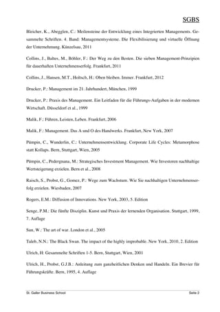 SGBS
Bleicher, K., Abegglen, C.: Meilensteine der Entwicklung eines Integrierten Managements. Ge-
sammelte Schriften. 4. Band: Managementsysteme. Die Flexibilisierung und virtuelle Öffnung
der Unternehmung. Künzelsau, 2011

Collins, J., Baltes, M., Böhler, F.: Der Weg zu den Besten. Die sieben Management-Prinzipien
für dauerhaften Unternehmenserfolg. Frankfurt, 2011

Collins, J., Hansen, M.T., Holtsch, H.: Oben bleiben. Immer. Frankfurt, 2012

Drucker, P.: Management im 21. Jahrhundert, München, 1999

Drucker, P.: Praxis des Management. Ein Leitfaden für die Führungs-Aufgaben in der modernen
Wirtschaft. Düsseldorf et al., 1999

Malik, F.: Führen, Leisten, Leben. Frankfurt, 2006

Malik, F.: Management. Das A und O des Handwerks. Frankfurt, New York, 2007

Pümpin, C., Wunderlin, C.: Unternehmensentwicklung. Corporate Life Cycles: Metamorphose
statt Kollaps. Bern, Stuttgart, Wien, 2005

Pümpin, C., Pedergnana, M.: Strategisches Investment Management. Wie Investoren nachhaltige
Wertsteigerung erzielen. Bern et al., 2008

Raisch, S., Probst, G., Gomez, P.: Wege zum Wachstum. Wie Sie nachhaltigen Unternehmenser-
folg erzielen. Wiesbaden, 2007

Rogers, E.M.: Diffusion of Innovations. New York, 2003, 5. Edition

Senge, P.M.: Die fünfte Disziplin. Kunst und Praxis der lernenden Organisation. Stuttgart, 1999,
7. Auflage

Sun, W.: The art of war. London et al., 2005

Taleb, N.N.: The Black Swan. The impact of the highly improbable. New York, 2010, 2. Edition

Ulrich, H: Gesammelte Schriften 1-5. Bern, Stuttgart, Wien, 2001

Ulrich, H., Probst, G.J.B.: Anleitung zum ganzheitlichen Denken und Handeln. Ein Brevier für
Führungskräfte. Bern, 1995, 4. Auflage



St. Galler Business School                                                                Seite 2
 