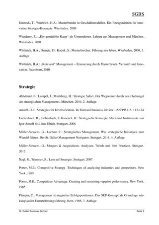 SGBS
Umbeck, T., Wüthrich, H.A.: Musterbrüche in Geschäftsmodellen. Ein Bezugsrahmen für inno-
vative Strategie-Konzepte. Wiesbaden, 2009

Wunderer, R.: „Der gestiefelte Kater“ als Unternehmer. Lehren aus Management und Märchen.
Wiesbaden, 2008

Wüthrich, H.A., Osmetz, D., Kaduk, S.: Musterbrecher. Führung neu leben. Wiesbaden, 2009, 3.
Auflage

Wüthrich, H.A.: „Reinvent“ Management – Erneuerung durch Musterbruch. Vernunft und Inno-
vation. Paderborn, 2010




Strategie

Ahlstrand, B., Lampel, J., Mintzberg, H.: Strategie Safari. Der Wegweiser durch den Dschungel
des strategischen Managements. München, 2010, 2. Auflage

Ansoff, H.I.: Strategies for Diversification. In: Harvard Business Review, 35/5/1957, S. 113-124

Eschenbach, R., Eschenbach, S. Kunesch, H.: Strategische Konzepte. Ideen und Instrumente von
Igor Ansoff bis Hans Ulrich. Stuttgart, 2008

Müller-Stewens, G., Lechner C.: Strategisches Management. Wie strategische Initiativen zum
Wandel führen. Der St. Galler Management Navigator. Stuttgart, 2011, 4. Auflage

Müller-Stewens, G.: Mergers & Acquisitions. Analysen, Trends und Best Practices. Stuttgart,
2012

Nagl, R., Wimmer, R.: Lust auf Strategie. Stuttgart, 2007

Porter, M.E.: Competitive Strategy. Techniques of analyzing industries and competitors. New
York, 1980

Porter, M.E.: Competitive Advantage. Creating and sustaining superior performance. New York,
1985

Pümpin, C.: Management strategischer Erfolgspositionen. Das SEP-Konzept als Grundlage wir-
kungsvoller Unternehmungsführung. Bern, 1986, 3. Auflage


St. Galler Business School                                                                Seite 3
 
