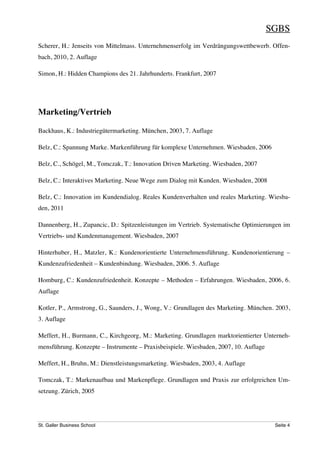 SGBS
Scherer, H.: Jenseits von Mittelmass. Unternehmenserfolg im Verdrängungswettbewerb. Offen-
bach, 2010, 2. Auflage

Simon, H.: Hidden Champions des 21. Jahrhunderts. Frankfurt, 2007




Marketing/Vertrieb

Backhaus, K.: Industriegütermarketing. München, 2003, 7. Auflage

Belz, C.: Spannung Marke. Markenführung für komplexe Unternehmen. Wiesbaden, 2006

Belz, C., Schögel, M., Tomczak, T.: Innovation Driven Marketing. Wiesbaden, 2007

Belz, C.: Interaktives Marketing. Neue Wege zum Dialog mit Kunden. Wiesbaden, 2008

Belz, C.: Innovation im Kundendialog. Reales Kundenverhalten und reales Marketing. Wiesba-
den, 2011

Dannenberg, H., Zupancic, D.: Spitzenleistungen im Vertrieb. Systematische Optimierungen im
Vertriebs- und Kundenmanagement. Wiesbaden, 2007

Hinterhuber, H., Matzler, K.: Kundenorientierte Unternehmensführung. Kundenorientierung –
Kundenzufriedenheit – Kundenbindung. Wiesbaden, 2006. 5. Auflage

Homburg, C.: Kundenzufriedenheit. Konzepte – Methoden – Erfahrungen. Wiesbaden, 2006, 6.
Auflage

Kotler, P., Armstrong, G., Saunders, J., Wong, V.: Grundlagen des Marketing. München. 2003,
3. Auflage

Meffert, H., Burmann, C., Kirchgeorg, M.: Marketing. Grundlagen marktorientierter Unterneh-
mensführung. Konzepte – Instrumente – Praxisbeispiele. Wiesbaden, 2007, 10. Auflage

Meffert, H., Bruhn, M.: Dienstleistungsmarketing. Wiesbaden, 2003, 4. Auflage

Tomczak, T.: Markenaufbau und Markenpflege. Grundlagen und Praxis zur erfolgreichen Um-
setzung. Zürich, 2005




St. Galler Business School                                                             Seite 4
 