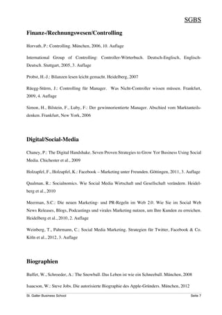 SGBS
Finanz-/Rechnungswesen/Controlling

Horvath, P.: Controlling. München, 2006, 10. Auflage

International Group of Controlling: Controller-Wörterbuch. Deutsch-Englisch, Englisch-
Deutsch. Stuttgart, 2005, 3. Auflage

Probst, H.-J.: Bilanzen lesen leicht gemacht. Heidelberg, 2007

Rüegg-Stürm, J.: Controlling für Manager. Was Nicht-Controller wissen müssen. Frankfurt,
2009, 4. Auflage

Simon, H., Bilstein, F., Luby, F.: Der gewinnorientierte Manager. Abschied vom Marktanteils-
denken. Frankfurt, New York, 2006




Digital/Social-Media

Chaney, P.: The Digital Handshake. Seven Proven Strategies to Grow Yor Business Using Social
Media. Chichester et al., 2009

Holzapfel, F., Holzapfel, K.: Facebook – Marketing unter Freunden. Göttingen, 2011, 3. Auflage

Qualman, R.: Socialnomics. Wie Social Media Wirtschaft und Gesellschaft verändern. Heidel-
berg et al., 2010

Meerman, S.C.: Die neuen Marketing- und PR-Regeln im Web 2.0. Wie Sie im Social Web
News Releases, Blogs, Podcastings und virales Marketing nutzen, um Ihre Kunden zu erreichen.
Heidelberg et al., 2010, 2. Auflage

Weinberg, T., Pahrmann, C.: Social Media Marketing. Strategien für Twitter, Facebook & Co.
Köln et al., 2012, 3. Auflage




Biographien

Buffet, W., Schroeder, A.: The Snowball. Das Leben ist wie ein Schneeball. München, 2008

Isaacson, W.: Steve Jobs. Die autorisierte Biographie des Apple-Gründers. München, 2012

St. Galler Business School                                                                Seite 7
 