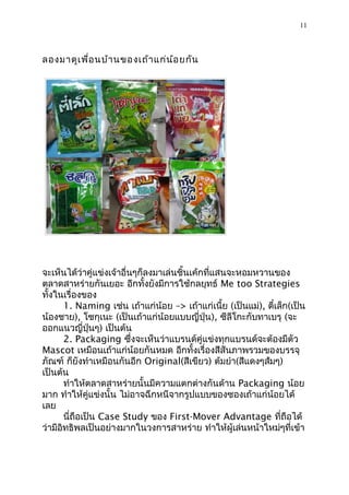 11



ลองมำดูเ พื่อ นบ้ำ นของเถ้ำ แก่น ้อ ยกัน




จะเห็นได้ว่ำคู่แข่งเจ้ำอื่นๆก็ลงมำเล่นชิ้นเค้กที่แสนจะหอมหวำนของ
ตลำดสำหร่ำยกันเยอะ อีกทั้งยังมีกำรใช้กลยุทธ์ Me too Strategies
ทั้งในเรื่องของ
       1. Naming เช่น เถ้ำแก่น้อย –> เถ้ำแก่เนี้ย (เป็นแม่), ตี๋เล็ก(เป็น
น้องชำย), โชกุเนะ (เป็นเถ้ำแก่น้อยแบบญี่ปุ่น), ซีลีโกะกับทำเบรุ (จะ
ออกแนวญี่ปุ่นๆ) เป็นต้น
       2. Packaging ซึ่งจะเห็นว่ำแบรนด์คู่แข่งทุกแบรนด์จะต้องมีตัว
Mascot เหมือนเถ้ำแก่น้อยกันหมด อีกทั้งเรื่องสีสันภำพรวมของบรรจุ
ภัณฑ์ ก็ยังทำำเหมือนกันอีก Original(สีเขียว) ต้มยำำ(สีแดงๆส้มๆ)
เป็นต้น
       ทำำให้ตลำดสำหร่ำยนั้นมีควำมแตกต่ำงกันด้ำน Packaging น้อย
มำก ทำำให้คู่แข่งนั้น ไม่อำจฉีกหนีจำกรูปแบบของซองเถ้ำแก่น้อยได้
เลย
       นี่ถือเป็น Case Study ของ First-Mover Advantage ที่ถือได้
ว่ำมีอิทธิพลเป็นอย่ำงมำกในวงกำรสำหร่ำย ทำำให้ผู้เล่นหน้ำใหม่ๆที่เข้ำ
 