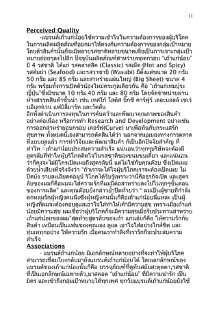 13


Perceived Quality
       -แบรนด์เถ้าแก่น้อยใช้ความเข้าใจในความต้องการของผู้บริโภค
ในการผลิตผลิตภัณฑืออกมาให้ตรงกับความต้องการของกลุ่มเป้าหมาย
โดยตัวสินค้านั้นก็จะมีหลายรสชาติหลายขนาดเพื่อเป็นการเจาะกลุ่มเป้า
หมายย่อยๆลงไปอีก ปัจจุบันผลิตภัณฑ์สาหร่ายทอดกรอบ “เถ้าแก่น้อย”
มี 4 รสชาติ ได้แก่ รสคลาสสิค (Classic) รสเผ็ด (Hot and Spicy)
รสต้มยำา (Seafood) และรสวาซาบิ (Wasabi) มีตั้งแต่ขนาด 20 กรัม
50 กรัม และ 85 กรัม และสาหร่ายแผ่นใหญ่ (Big Sheet) ขนาด 4
กรัม พร้อมทั้งการเปิดตัวน้องใหม่ตระกูลเดียวกัน คือ “เถ้าแก่เทมปุระ
ญี่ปุ่น”ซึ่งมีขนาด 10 กรัม 40 กรัม และ 80 กรัม โดยจัดจำาหน่ายผ่าน
ห้างสรรพสินค้าชั้นนำา เช่น เทสโก้ โลตัส บิ๊กซี คาร์ฟูร์ เดอะมอลล์ เซเว่
นอีเลฟเวน แฟมิลี่มาร์ท และวัตสัน
อีกทั้งดำาเนินการลงทุนในการค้นคว้าและพัฒนาคุณภาพของสินค้า
อย่างต่อเนื่อง หรือการทำา Research and Development อย่างเช่น
การออกสาหร่ายอบกรอบ เคอร์ฟ(Curve) มาเพื่อทันกับกระแสรัก
สุขภาพ ทั้งหมดนี้เองสามารถตัดสินได้ว่า นอกจากมุมมองทางการตลาด
ที่แยบยลแล้ว การทำาวิจัยและพัฒนาสินค้า ก็เป็นอีกปัจจัยสำาคัญ ที่
ทำาให ้้เถ้าแก่น้อยประสบความสำาเร็จ แน่นอนว่าทุกๆบริษัทจะต้องมี
สูตรลับที่ทำาใหผู้บริโภคติดใจในรสชาติของขนมขบเคี้ยว และแน่นอน
ว่าก็คงจะไม่มีใครเปิดเผยถึงสูตรลับนี้ แต่ไม่ใช่กับคุณต๊อบ ซึ่งเปิดเผย
ด้วยนำ้าเสียงที่จริงจังว่า “ถ้าเราจะได้ใจผู้บริโภคเราจะต้องเปิดเผย ไม่
ปิดบัง รายละเอียดต่อผูบ้ ริโภคได้รับรู้เพราะว่านี่คือธุรกิจเปิด และสูตร
ลับของผมก็คือผมจะใส่ความรักที่ผมมีต่อสาหร่ายลงไปในทุกๆขั้นตอน
ของการผลิต” และคุณต๊อบยังกล่าวยำ้าปิดท้ายว่า “ ผมเป็นผู้ชายที่กำาลัง
ตกหลุมรักผู้หญิงคนนึงซึ่งผู้หญิงคนนั้นก็คือเถ้าแก่น้อยนี่แหละ เป็นผู้
หญิงที่ผมจะต้องคอยดูแลเอาใจใส่ทำาให้เค้ามีความสุข เพราะเมื่อเถ้าแก่
น้อยมีความสุข ผมเชื่อว่าผู้บริโภคก็จะมีความสุขเมื่อรับประทานสาหร่าย
เถ้าแก่น้อยของผม”สุดท้ายสูตรลับของเถ้า แก่นอ้ยก็คือ ให้ความรักกับ
สินค้า เหมือนเป็นแฟนของคุณเอง ดูแล เอาใจใส่อย่างใกล้ชิด และ
ทุ่มเททุกอย่าง ให้ความรัก เมื่อคนเราทำาสิ่งที่เรารักก็จะประสบความ
สำาเร็จ
Associations
       - แบรนด์ถ้าแก่น้อย มีเอกลักษณ์หลายอย่างที่จะทำาให้ผู้บริโภค
สามารถเชื่อมโยงกลับมายังแบรนด์เถ้าแก่น้อยได้ โดยเอกลักษณ์ของ
แบรนด์ของเถ้าแก่น้อยนั้นก็คือ บรรจุภัณฑ์ที่ดูทันสมัยสะดุดตา,รสชาติ
ที่เป็นเอกลักษณ์เฉพาะตัว,มาสคอต “เถ้าแก่น้อย” ที่มีความน่ารัก เป็น
มิตร และเข้าถึงกลุ่มเป้าหมายได้ทุกเพศ ทุกวัยแบรนด์เถ้าแก่น้อยยังใช้
 