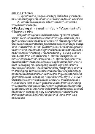 9


อุป สรรค (Threat)
      1. คู่แข่งในตลำด เป็นคู่แข่งรำยใหญ่ ที่มีชื่อเสียง ผูขำยวัตถุดิบ
                                                           ้
มีอำำนำจกำรต่อรองสูง เนื่องจำกสำหร่ำยซึ่งเป็นวัตถุดิบหลัก ต้องนำำเข้ำ
      2. กำรเพิ่มขึ้นของมลภำวะ หรือกำรเกิดภัยทำงธรรมชำติด
ทำำให้เกิดกำรขำดวัตถุดิบ
Packaging สำหร่ำ ยเถ้ำ แก่น ้อ ย หนึ่ง ในควำมสำำ เร็จ
ที่ไ ม่ค วรมองข้ำ ม
       ถ้ำค้นคว้ำควำมเป็นมำเป็นไปของคุณต๊อบ “อิทธิพัทธ์ กุลพงษ์
วณิชย์” นั้นช่วงแรกที่เค้ำคิดจะทำำสินค้ำสำหร่ำยนั้น ตัวเค้ำเองได้ส่ง
สินค้ำไปจำำหน่ำยตำมร้ำนโชว์ห่วยในหลำยๆที่ ซึ่งบรรจุภัณฑ์ที่เค้ำใช้
นั้นเป็นแค่เพียงถุงพลำสติกใสๆ ติดแบรนด์เถ้ำแก่น้อยแค่นั้นเอง อำจพูด
ได้ว่ำ บรรจุภัณฑ์ของ OTOP นั้นสวยกว่ำเยอะ ซึ่งหลังจำกนั้นยอดขำย
ของสำหร่ำยของคุณต๊อบเรียกได้ว่ำขำยไม่ค่อยดี แต่หลังจำกนั้นเค้ำจึง
คิดจะใช้กลยุทธ์ “ป่ำล้อมเมือง” นั้นคือคิดจะเข้ำ 7- eleven ที่มีสำขำ
ร่วม 4,000 สำขำ แต่กำรที่จะขำย 7- eleven นั้นไม่ใช่เรื่องง่ำย
เพรำะมำตรฐำนในกำรวำงจำำหน่ำยของ 7- eleven นั้นสูงมำก ทำำให้
คุณต๊อบต้องมีกำรคิดโดยรอบคอบและปรับเปลี่ยนทัศนคติหลำยๆอย่ำง
เดิมที Packaging ของเถ้ำแก่น้อยดูไม่น่ำซื้อ แต่ภำยหลังจำกกำร
ค้นหำข้อมูลทำงคุณต๊อบได้เปลี่ยนทัศนคติใหม่ ซึ่งก็รู้ว่ำจริงๆ แล้วกำร
ทำำ Packaging ให้สวยเทียบเท่ำแบรนด์ขนมชั้นนำำนั้นไม่ได้ลงทุนสูง
อย่ำงที่คิด มันมีทำงเลือกมำกมำยหลำกหลำย ด้วยเหตุนี้เองคุณต๊อบจึง
ได้กำรเปลี่ยนแปลง Packaging ให้ดูน่ำซื้อมำกขึ้น ทำำให้ 7- eleven
นั้นไม่รีรอที่จะนำำสำหร่ำยเถ้ำแก่น้อยไปจำำหน่ำย รวมทั้งคุณต๊อบเอง
เรียกได้ว่ำเป็น First mover ของตลำด Snack สำหร่ำยอย่ำงจริงจัง
ทำำให้คุณต๊อบหรือเถ้ำแก่น้อยนั้นประสบควำมสำำเร็จและเป็นเบอร์หนึ่ง
ในวงกำรสำหร่ำยไปโดยปริยำย นับได้ว่ำน่ำชื่นชมกับยอดคนไทยคนนี้
เป็นอย่ำงมำก Packaging City จะมำผ่ำกลยุทธ์บรรจุภัณฑ์ควำม
สำำเร็จของเถ้ำแก่น้อยออกมำเป็นข้อๆให้เข้ำใจได้ง่ำย ว่ำทำำไมถึง
ออกแบบได้ดี
 