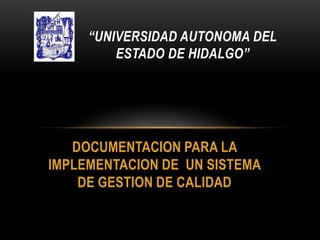 “UNIVERSIDAD AUTONOMA DEL
         ESTADO DE HIDALGO”




   DOCUMENTACION PARA LA
IMPLEMENTACION DE UN SISTEMA
    DE GESTION DE CALIDAD
 