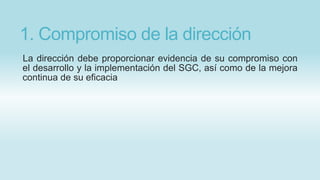 1. Compromiso de la dirección
La dirección debe proporcionar evidencia de su compromiso con
el desarrollo y la implementación del SGC, así como de la mejora
continua de su eficacia
 